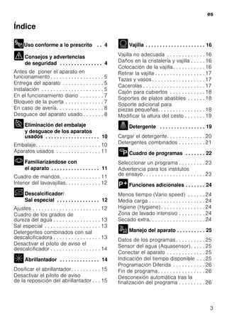 es
3
Índice
Uso conforme a lo prescrito . . 4
Consejos y advertencias
de seguridad . . . . . . . . . . . . . . . 4
Antes de poner el aparato en
funcionamiento . . . . . . . . . . . . . . . . . . 5
Entrega del aparato . . . . . . . . . . . . . . 5
Instalación . . . . . . . . . . . . . . . . . . . . . 5
En el funcionamiento diario . . . . . . . . 7
Bloqueo de la puerta . . . . . . . . . . . . . 7
En caso de avería. . . . . . . . . . . . . . . . 8
Desguace del aparato usado . . . . . . . 8
Eliminación del embalaje
y desguace de los aparatos
usados . . . . . . . . . . . . . . . . . . . 10
Embalaje. . . . . . . . . . . . . . . . . . . . . . 10
Aparatos usados . . . . . . . . . . . . . . . 11
Familiarizándose con
el aparato . . . . . . . . . . . . . . . . . 11
Cuadro de mandos. . . . . . . . . . . . . . 11
Interior del lavavajillas. . . . . . . . . . . . 12
Descalcificador/
Sal especial . . . . . . . . . . . . . . . 12
Ajustes . . . . . . . . . . . . . . . . . . . . . . . 12
Cuadro de los grados de
dureza del agua . . . . . . . . . . . . . . . . 13
Sal especial . . . . . . . . . . . . . . . . . . . 13
Detergentes combinados con sal
descalcificadora . . . . . . . . . . . . . . . . 13
Desactivar el piloto de aviso el
descalcificador . . . . . . . . . . . . . . . . . 14
Abrillantador . . . . . . . . . . . . . . 14
Dosificar el abrillantador. . . . . . . . . . 15
Desactivar el piloto de aviso
de la reposición del abrillantador . . . 15
Vajilla . . . . . . . . . . . . . . . . . . . . . 16
Vajilla no adecuada . . . . . . . . . . . . . 16
Daños en la cristalería y vajilla . . . . . 16
Colocación de la vajilla. . . . . . . . . . . 16
Retirar la vajilla . . . . . . . . . . . . . . . . . 17
Tazas y vasos . . . . . . . . . . . . . . . . . . 17
Cacerolas . . . . . . . . . . . . . . . . . . . . . 17
Cajón para cubiertos . . . . . . . . . . . . 18
Soportes de platos abatibles . . . . . . 18
Soporte adicional para
piezas pequeñas. . . . . . . . . . . . . . . . 18
Modificar la altura del cesto . . . . . . . 19
Detergente . . . . . . . . . . . . . . . . 19
Cargar el detergente. . . . . . . . . . . . . 20
Detergentes combinados . . . . . . . . . 21
Cuadro de programas . . . . . . . 22
Seleccionar un programa . . . . . . . . . 23
Advertencia para los institutos
de ensayo. . . . . . . . . . . . . . . . . . . . . 23
Funciones adicionales . . . . . . . 24
Menos tiempo (Vario speed) . . . . . . 24
Media carga . . . . . . . . . . . . . . . . . . . 24
Higiene (Hygiene) . . . . . . . . . . . . . . . 24
Zona de lavado intensivo . . . . . . . . . 24
Secado extra. . . . . . . . . . . . . . . . . . . 24
Manejo del aparato . . . . . . . . . . 25
Datos de los programas . . . . . . . . . . 25
Sensor del agua (Aquasensor) . . . . . 25
Conectar el aparato . . . . . . . . . . . . . 25
Indicación del tiempo disponible . . . 25
Programación Diferida . . . . . . . . . . . 26
Fin de programa . . . . . . . . . . . . . . . . 26
Desconexión automática tras la
finalización del programa . . . . . . . . . 26
 