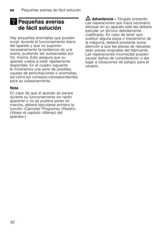 es Pequeñas averías de fácil solución
30
Pequeñas averías
de fácil soluciónPequeñas averías defácil solución
Hay pequeñas anomalías que pueden
surgir durante el funcionamiento diario
del aparato y que no suponen
necesariamente la existencia de una
avería, pudiendo ser subsanadas por
Vd. mismo. Esto asegura que su
aparato vuelva a estar rápidamente
disponible. En el cuadro siguiente
le mostramos una serie de posibles
causas de perturbaciones o anomalías,
así como los consejos correspondientes
para su subsanamiento.
Nota
En caso de que el aparato se parara
durante su funcionamiento sin razón
aparente o no se pudiera poner en
marcha, deberá ejecutarse primero la
función «Cancelar Programa» (Reset)».
(Véase el capítulo «Manejo del
aparato»)
m Advertencia – Téngalo presente:
Las reparaciones que fuera necesario
efectuar en su aparato sólo las deberá
ejecutar un técnico debidamente
cualificado. En caso de tener que
sustituir alguna pieza o mecanismo de
la máquina, deberá prestarse suma
atención a que las piezas de repuesto
sean piezas originales del fabricante.
Las reparaciones incorrectas pueden
causar daños de consideración o dar
lugar a situaciones de peligro para el
usuario.
 