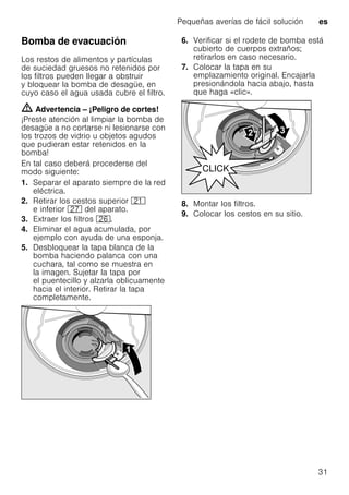 Pequeñas averías de fácil solución es
31
Bomba de evacuación
Los restos de alimentos y partículas
de suciedad gruesos no retenidos por
los filtros pueden llegar a obstruir
y bloquear la bomba de desagüe, en
cuyo caso el agua usada cubre el filtro.
m Advertencia – ¡Peligro de cortes!
¡Preste atención al limpiar la bomba de
desagüe a no cortarse ni lesionarse con
los trozos de vidrio u objetos agudos
que pudieran estar retenidos en la
bomba!
En tal caso deberá procederse del
modo siguiente:
1. Separar el aparato siempre de la red
eléctrica.
2. Retirar los cestos superior 1*
e inferior 1Z del aparato.
3. Extraer los filtros 1R.
4. Eliminar el agua acumulada, por
ejemplo con ayuda de una esponja.
5. Desbloquear la tapa blanca de la
bomba haciendo palanca con una
cuchara, tal como se muestra en
la imagen. Sujetar la tapa por
el puentecillo y alzarla oblicuamente
hacia el interior. Retirar la tapa
completamente.
6. Verificar si el rodete de bomba está
cubierto de cuerpos extraños;
retirarlos en caso necesario.
7. Colocar la tapa en su
emplazamiento original. Encajarla
presionándola hacia abajo, hasta
que haga «clic».
8. Montar los filtros.
9. Colocar los cestos en su sitio.
 