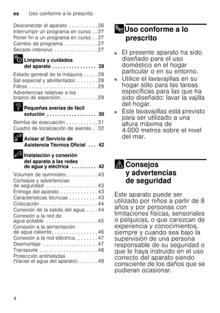 es Uso conforme a lo prescrito
4
Desconectar el aparato . . . . . . . . . . 26
Interrumpir un programa en curso . . 27
Poner fin a un programa en curso . . 27
Cambio de programa . . . . . . . . . . . . 27
Secado intensivo . . . . . . . . . . . . . . . 27
Limpieza y cuidados
del aparato . . . . . . . . . . . . . . . . 28
Estado general de la máquina . . . . . 28
Sal especial y abrillantador. . . . . . . . 28
Filtros . . . . . . . . . . . . . . . . . . . . . . . . 29
Advertencias relativas a los
brazos de aspersión. . . . . . . . . . . . . 29
Pequeñas averías de fácil
solución . . . . . . . . . . . . . . . . . . 30
Bomba de evacuación . . . . . . . . . . . 31
Cuadro de localización de averías . . 32
Avisar al Servicio de
Asistencia Técnica Oficial . . . 42
Instalación y conexión
del aparato a las redes
de agua y eléctrica . . . . . . . . . 42
Volumen de suministro . . . . . . . . . . . 43
Consejos y advertencias
de seguridad . . . . . . . . . . . . . . . . . . 43
Entrega del aparato . . . . . . . . . . . . . 43
Características técnicas . . . . . . . . . . 43
Colocación . . . . . . . . . . . . . . . . . . . . 44
Conexión de la salida del agua . . . . 44
Conexión a la red de
agua potable . . . . . . . . . . . . . . . . . . 45
Conexión a la alimentación
de agua caliente. . . . . . . . . . . . . . . . 46
Conexión a la red eléctrica. . . . . . . . 47
Desmontaje . . . . . . . . . . . . . . . . . . . 47
Transporte . . . . . . . . . . . . . . . . . . . . 48
Protección antiheladas
(Vaciar el agua del aparato) . . . . . . . 48
Uso conforme a lo
prescrito
Uso conforme a lo prescrito
El presente aparato ha sido
diseñado para el uso
doméstico en el hogar
particular o en su entorno.
Utilice el lavavajillas en su
hogar sólo para las tareas
específicas para las que ha
sido diseñado: lavar la vajilla
del hogar.
Este lavavajillas está previsto
para ser utilizado a una
altura máxima de
4.000 metros sobre el nivel
del mar.
Consejos
y advertencias
de seguridad
Consejos yadvertencias deseguridad
Este aparato puede ser
utilizado por niños a partir de 8
años y por personas con
limitaciones físicas, sensoriales
o psíquicas, o que carezcan de
experiencia y conocimientos,
siempre y cuando sea bajo la
supervisión de una persona
responsable de su seguridad o
que le haya instruido en el uso
correcto del aparato siendo
consciente de los daños que se
pudieran ocasionar.
 