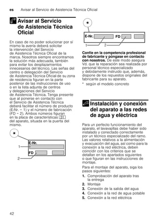 es Avisar al Servicio de Asistencia Técnica Oficial
42
Avisar al Servicio
de Asistencia Técnica
Oficial
Avisar al Servicio deAsistencia Técnica Oficial
En caso de no poder solucionar por sí
mismo la avería deberá solicitar
la intervención del Servicio
de Asistencia Técnica Oficial de la
marca. Nosotros siempre encontramos
la solución más adecuada, también
para evitar los desplazamientos
innecesarios del técnico. Las señas del
centro o delegación del Servicio
de Asistencia Técnica Oficial de su zona
de residencia figuran en la parte
posterior de las instrucciones de uso
o en la lista adjunta de centros
y delegaciones del Servicio
de Asistencia Técnica. Tenga presente
que al ponerse en contacto con
el Servicio de Asistencia Técnica
deberá facilitar el número de producto
(E-Nr. = 1) y el número de fabricación
(FD = 2). Ambos números figuran
en la placa de características 9*
del aparato, situada en la puerta del
mismo.
Confíe en la competencia profesional
de fabricante y póngase en contacto
con nosotros. De este modo asegura
Vd. que la reparación sea realizada por
personal técnico especializado
y debidamente instruido que, además,
dispone de los repuestos originales del
fabricante para su aparato.
* según el modelo concreto
Instalación y conexión
del aparato a las redes
de agua y eléctricaInstalación yconexión del aparato alas redes deagua yeléctrica
Para un perfecto funcionamiento del
aparato, el lavavajillas debe haber sido
instalado y conectado correctamente
por un técnico especializado del ramo.
Las valores relativos a la alimentación
y evacuación del agua, así como para la
conexión a la red eléctrica, deben
coincidir con los criterios que se
detallan en los apartados siguientes
o que figuran en las instrucciones de
montaje.
Para el montaje del aparato, siga los
pasos siguientes:
1. Comprobación del aparato tras
la entrega
2. Montaje
3. Conexión de la salida del agua
4. Conexión a la red de agua potable
5. Conexión a la red eléctrica
 