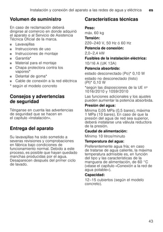 Instalación y conexión del aparato a las redes de agua y eléctrica es
43
Volumen de suministro
En caso de reclamación deberá
dirigirse al comercio en donde adquirió
el aparato o al Servicio de Asistencia
Técnica Oficial de la marca.
Lavavajillas
Instrucciones de uso
Instrucciones de montaje
Garantía*
Material para el montaje
Chapa protectora contra los
vapores*
Delantal de goma*
Cable de conexión a la red eléctrica
* según el modelo concreto
Consejos y advertencias
de seguridad
Ténganse en cuenta las advertencias
de seguridad que se hacen en
el capítulo «Instalación».
Entrega del aparato
Su lavavajillas ha sido sometido a
severas revisiones y comprobaciones
en fábrica bajo condiciones de
funcionamiento normal. Debido a este
proceso, es posible que hayan quedado
manchas producidas por el agua.
Desaparecen después del primer ciclo
de lavado.
Características técnicas
Peso:
máx. 60 kg
Tensión:
220–240 V, 50 Hz ó 60 Hz
Potencia de conexión:
2,0–2,4 kW
Fusibles de la instalación eléctrica:
10/16 A (UK 13A)
Potencia absorbida:
estado desconectado (Po)* 0,10 W
estado no desconectado (listo)
(Pl)* 0,10 W
*según las disposiciones de la UE nº
1016/2010 y 1059/2010
Las funciones adicionales y los ajustes
pueden aumentar la potencia absorbida.
Presión del agua:
Mínima 0,05 MPa (0,5 bares), máxima
1 MPa (10 bares). En caso de que la
presión del agua de red sea superior,
deberá instalarse una válvula reductora
de la presión.
Caudal de alimentación:
Mínimo 10 litros/minuto
Temperatura del agua:
Preferentemente agua fría; en caso
de tratarse de agua caliente, la máxima
temperatura admisible es, en función
del tipo y las características de la
manguera de alimentación, de 60 °C
(véase el capítulo «Conexión a la red de
agua potable»).
Capacidad:
12–15 cubiertos (según el modelo
concreto).
 
