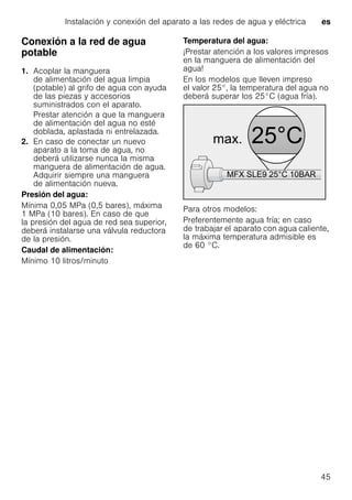 Instalación y conexión del aparato a las redes de agua y eléctrica es
45
Conexión a la red de agua
potable
1. Acoplar la manguera
de alimentación del agua limpia
(potable) al grifo de agua con ayuda
de las piezas y accesorios
suministrados con el aparato.
Prestar atención a que la manguera
de alimentación del agua no esté
doblada, aplastada ni entrelazada.
2. En caso de conectar un nuevo
aparato a la toma de agua, no
deberá utilizarse nunca la misma
manguera de alimentación de agua.
Adquirir siempre una manguera
de alimentación nueva.
Presión del agua:
Mínima 0,05 MPa (0,5 bares), máxima
1 MPa (10 bares). En caso de que
la presión del agua de red sea superior,
deberá instalarse una válvula reductora
de la presión.
Caudal de alimentación:
Mínimo 10 litros/minuto
Temperatura del agua:
¡Prestar atención a los valores impresos
en la manguera de alimentación del
agua!
En los modelos que lleven impreso
el valor 25°, la temperatura del agua no
deberá superar los 25°C (agua fría).
Para otros modelos:
Preferentemente agua fría; en caso
de trabajar el aparato con agua caliente,
la máxima temperatura admisible es
de 60 °C.
 