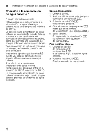 es Instalación y conexión del aparato a las redes de agua y eléctrica
46
Conexión a la alimentación
de agua caliente *Conexiónalaalimentacióndeaguacaliente
* según el modelo concreto
El lavavajillas se puede conectar a la
alimentación de agua fría o agua
caliente hasta una temperatura máxima
de 60 °C.
La conexión a la alimentación de agua
caliente es aconsejable cuando ésta es
suministrada por una instalación
adecuada y energéticamente favorable,
como por ejemplo una instalación de
energía solar con tubería de circulación.
Con esta opción se reduce el consumo
de energía, así como la duración del
ciclo de lavado.
Mediante la opción Agua caliente :
puede Vd. adaptar óptimamente su
aparato al funcionamiento con agua
caliente.
A tal efecto se aconseja una
temperatura del agua mínima
(temperatura del agua que entra en el
aparato) de 40 °C y máxima de 60 °C.
La conexión a la alimentación de agua
caliente no se aconseja cuando el agua
caliente proceda de un termo de agua
eléctrico.
Opción Agua caliente:
1. Cerrar la puerta.
2. Accionar el interruptor principal para
conexión y desconexión (.
3. Pulsar la tecla INICIO @
y mantenerla pulsada.
4. Girar el selector de programas 8
hasta que en la pantalla
de visualización H aparezca : .
5. Soltar la tecla.
En la pantalla de visualización H
se ilumina el valor ajustado
de fábrica : .
Para modificar el ajuste:
1. Girando el selector
de programas 8
se desactiva :
o se conecta : la opción Agua
caliente.
2. Pulsar la tecla INICIO @.
El valor ajustado es memorizado.
 