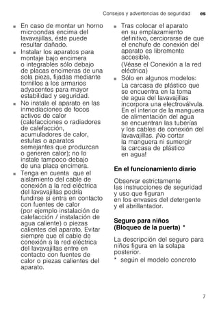 Consejos y advertencias de seguridad es
7
En caso de montar un horno
microondas encima del
lavavajillas, éste puede
resultar dañado.
Instalar los aparatos para
montaje bajo encimera
o integrables sólo debajo
de placas encimeras de una
sola pieza, fijadas mediante
tornillos a los armarios
adyacentes para mayor
estabilidad y seguridad.
No instale el aparato en las
inmediaciones de focos
activos de calor
(calefacciones o radiadores
de calefacción,
acumuladores de calor,
estufas o aparatos
semejantes que produzcan
o generen calor); no lo
instale tampoco debajo
de una placa encimera.
Tenga en cuenta que el
aislamiento del cable de
conexión a la red eléctrica
del lavavajillas podría
fundirse si entra en contacto
con fuentes de calor
(por ejemplo instalación de
calefacción / instalación de
agua caliente) o piezas
calientes del aparato. Evitar
siempre que el cable de
conexión a la red eléctrica
del lavavajillas entre en
contacto con fuentes de
calor o piezas calientes del
aparato.
Tras colocar el aparato
en su emplazamiento
definitivo, cerciorarse de que
el enchufe de conexión del
aparato es libremente
accesible.
(Véase el Conexión a la red
eléctrica)
Sólo en algunos modelos:
La carcasa de plástico que
se encuentra en la toma
de agua del lavavajillas
incorpora una electroválvula.
En el interior de la manguera
de alimentación del agua
se encuentran las tuberías
y los cables de conexión del
lavavajillas. ¡No cortar
la manguera ni sumergir
la carcasa de plástico
en agua!
En el funcionamiento diario
Observar estrictamente
las instrucciones de seguridad
y uso que figuran
en los envases del detergente
y el abrillantador.
Seguro para niños
(Bloqueo de la puerta)Bloqueodelapuerta *
La descripción del seguro para
niños figura en la solapa
posterior.
* según el modelo concreto
 