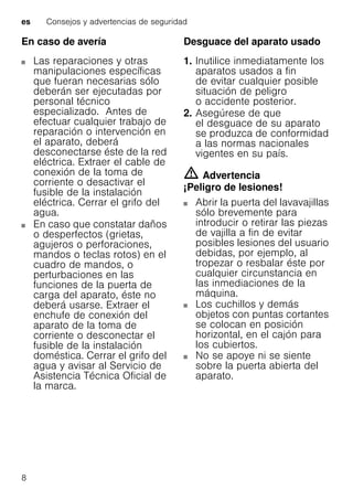 es Consejos y advertencias de seguridad
8
En caso de avería
Las reparaciones y otras
manipulaciones específicas
que fueran necesarias sólo
deberán ser ejecutadas por
personal técnico
especializado. Antes de
efectuar cualquier trabajo de
reparación o intervención en
el aparato, deberá
desconectarse éste de la red
eléctrica. Extraer el cable de
conexión de la toma de
corriente o desactivar el
fusible de la instalación
eléctrica. Cerrar el grifo del
agua.
En caso que constatar daños
o desperfectos (grietas,
agujeros o perforaciones,
mandos o teclas rotos) en el
cuadro de mandos, o
perturbaciones en las
funciones de la puerta de
carga del aparato, éste no
deberá usarse. Extraer el
enchufe de conexión del
aparato de la toma de
corriente o desconectar el
fusible de la instalación
doméstica. Cerrar el grifo del
agua y avisar al Servicio de
Asistencia Técnica Oficial de
la marca.
Desguace del aparato usado
1. Inutilice inmediatamente los
aparatos usados a fin
de evitar cualquier posible
situación de peligro
o accidente posterior.
2. Asegúrese de que
el desguace de su aparato
se produzca de conformidad
a las normas nacionales
vigentes en su país.
m Advertencia
¡Peligro de lesiones!
Abrir la puerta del lavavajillas
sólo brevemente para
introducir o retirar las piezas
de vajilla a fin de evitar
posibles lesiones del usuario
debidas, por ejemplo, al
tropezar o resbalar éste por
cualquier circunstancia en
las inmediaciones de la
máquina.
Los cuchillos y demás
objetos con puntas cortantes
se colocan en posición
horizontal, en el cajón para
los cubiertos.
No se apoye ni se siente
sobre la puerta abierta del
aparato.
 