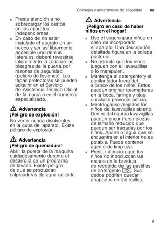 Consejos y advertencias de seguridad es
9
Preste atención a no
sobrecargar los cestos
en los aparatos
independientes.
En caso de no estar
instalado el aparato en un
hueco y ser así libremente
accesible uno de sus
laterales, deberá revestirse
lateralmente la zona de las
bisagras de la puerta por
razones de seguridad
(peligro de lesiones). Las
tapas protectoras se pueden
adquirir en el Servicio
de Asistencia Técnica Oficial
de la marca o en el comercio
especializado.
m Advertencia
¡Peligro de explosión!
No verter nunca disolventes
en la cuba del aparato. Existe
peligro de explosión.
m Advertencia
¡Peligro de quemadura!
Abrir la puerta de la máquina
cuidadosamente durante el
desarrollo de un programa
de lavado. Existe peligro
de que se produzcan
salpicaduras de agua caliente.
m Advertencia
¡Peligro en caso de haber
niños en el hogar!
Use el seguro para niños en
caso de incorporarlo
el aparato. Una descripción
detallada figura en la solapa
posterior.
No permita que los niños
jueguen con el lavavajillas
o lo manipulen.
Mantenga el detergente y el
abrillantador fuera del
alcance de los niños. Éstos
pueden originar quemaduras
en la boca, faringe y ojos
o incluso provocar asfixia.
Manténganse alejados los
niños del lavavajillas abierto.
Dentro del equipo lavavajillas
pueden encontrarse piezas
de tamaño reducido que
pueden ser tragadas por los
niños. Aparte el agua que se
encuentra en el interior no es
potable. Puede contener
agente de limpieza.
Prestar atención que los
niños no introduzcan las
manos en la bandeja
de recogida de las pastillas
de detergente 1:. Sus
dedos podrían quedar
atrapados en las rejillas.
 