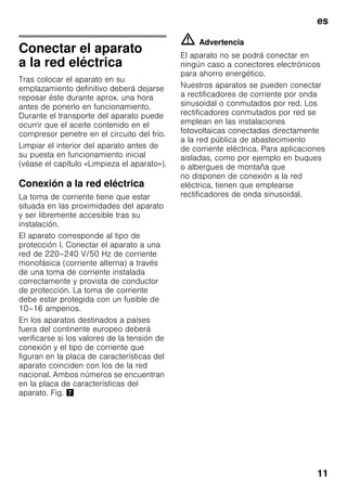 es
11
Conectar el aparato
a la red eléctrica
Tras colocar el aparato en su
emplazamiento definitivo deberá dejarse
reposar éste durante aprox. una hora
antes de ponerlo en funcionamiento.
Durante el transporte del aparato puede
ocurrir que el aceite contenido en el
compresor penetre en el circuito del frío.
Limpiar el interior del aparato antes de
su puesta en funcionamiento inicial
(véase el capítulo «Limpieza el aparato»).
Conexión a la red eléctrica
La toma de corriente tiene que estar
situada en las proximidades del aparato
y ser libremente accesible tras su
instalación.
El aparato corresponde al tipo de
protección I. Conectar el aparato a una
red de 220–240 V/50 Hz de corriente
monofásica (corriente alterna) a través
de una toma de corriente instalada
correctamente y provista de conductor
de protección. La toma de corriente
debe estar protegida con un fusible de
10–16 amperios.
En los aparatos destinados a países
fuera del continente europeo deberá
verificarse si los valores de la tensión de
conexión y el tipo de corriente que
figuran en la placa de características del
aparato coinciden con los de la red
nacional. Ambos números se encuentran
en la placa de características del
aparato. Fig. '
m Advertencia
El aparato no se podrá conectar en
ningún caso a conectores electrónicos
para ahorro energético.
Nuestros aparatos se pueden conectar
a rectificadores de corriente por onda
sinusoidal o conmutados por red. Los
rectificadores conmutados por red se
emplean en las instalaciones
fotovoltaicas conectadas directamente
a la red pública de abastecimiento
de corriente eléctrica. Para aplicaciones
aisladas, como por ejemplo en buques
o albergues de montaña que
no disponen de conexión a la red
eléctrica, tienen que emplearse
rectificadores de onda sinusoidal.
 