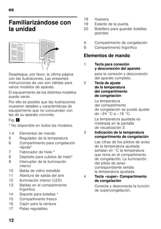es
12
Familiarizándose con
la unidad
Despliegue, por favor, la última página
con las ilustraciones. Las presentes
instrucciones de uso son válidas para
varios modelos de aparato.
El equipamiento de los distintos modelos
puede variar.
Por ello es posible que las ilustraciones
muestren detalles y características de
equipamiento que no concuerdan con
las de su aparato concreto.
Fig. !
* No disponible en todos los modelos.
Elementos de mando
1-4 Elementos de mando
5 Regulador de la temperatura
6 Compartimento para congelación
rápida*
7 Fabricador de hielo *
8 Depósito para cubitos de hielo*
9 Interruptor de la iluminación
interior
10 Balda de vidrio extraíble
11 Abertura de salida del aire
12 Iluminación interior (LED)
13 Baldas en el compartimento
frigorífico
14 Soporte para botellas *
15 Compartimento fresco
16 Cajón para la verdura
17 Patas regulables
18 Huevera
19 Estante de la puerta
20 Botellero para guardar botellas
grandes
A Compartimento de congelación
B Compartimento frigorífico
1 Tecla para conexión
y desconexión del aparato
para la conexión y desconexión
del aparato completo.
2 Tecla de ajuste
de la temperatura
del compartimento
de congelación
La temperatura
del compartimento
de congelación se puede ajustar
de –24 °C a –16 °C.
La temperatura ajustada es
mostrada en la pantalla
de visualización 3.
3 Indicación de la temperatura
compartimento de congelación
Las cifras de los pilotos de aviso
de la temperatura ajustada
señalan en °C la temperatura
que reina en el compartimento
de congelación. La iluminación
del piloto de aviso
correspondiente señala
la temperatura ajustada.
4 Tecla «super» Compartimento
de congelación
Conecta y desconecta la función
de supercongelación.
 