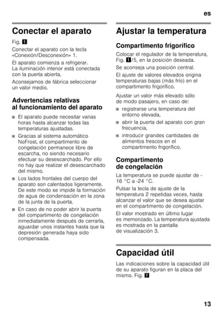 es
13
Conectar el aparato
Fig. !
Conectar el aparato con la tecla
«Conexión/Desconexión» 1.
El aparato comienza a refrigerar.
La iluminación interior está conectada
con la puerta abierta.
Aconsejamos de fábrica seleccionar
un valor medio.
Advertencias relativas
al funcionamiento del aparato
■ El aparato puede necesitar varias
horas hasta alcanzar todas las
temperaturas ajustadas.
■ Gracias al sistema automático
NoFrost, el compartimento de
congelación permanece libre de
escarcha, no siendo necesario
efectuar su desescarchado. Por ello
no hay que realizar el desescarchado
del mismo.
■ Los lados frontales del cuerpo del
aparato son calentados ligeramente.
De este modo se impide la formación
de agua de condensación en la zona
de la junta de la puerta.
■ En caso de no poder abrir la puerta
del compartimento de congelación
inmediatamente después de cerrarla,
aguardar unos instantes hasta que la
depresión generada haya sido
compensada.
Ajustar la temperatura
Compartimento frigorífico
Colocar el regulador de la temperatura,
Fig. !/5, en la posición deseada.
Se aconseja una posición central.
El ajuste de valores elevados origina
temperaturas bajas (más frío) en el
compartimento frigorífico.
Ajustar un valor más elevado sólo
de modo pasajero, en caso de:
■ registrarse una temperatura del
entorno elevada,
■ abrir la puerta del aparato con gran
frecuencia,
■ introducir grandes cantidades de
alimentos frescos en el
compartimento frigorífico.
Compartimento
de congelación
La temperatura se puede ajustar de -
16 °C a -24 °C.
Pulsar la tecla de ajuste de la
temperatura 2 repetidas veces, hasta
alcanzar el valor que se desea ajustar
en el compartimento de congelación.
El valor mostrado en último lugar
es memorizado. La temperatura ajustada
es mostrada en la pantalla
de visualización 3.
Capacidad útil
Las indicaciones sobre la capacidad útil
de su aparato figuran en la placa del
mismo. Fig. '
 