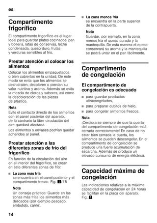 es
14
Compartimento
frigorífico
El compartimento frigorífico es el lugar
ideal para guardar platos cocinados, pan
y bollería, latas de conservas, leche
condensada, queso duro, frutas
y verduras sensibles al frío.
Prestar atención al colocar los
alimentos
Colocar los alimentos empaquetados
o bien cubiertos en la unidad. De este
modo se evita que los alimentos se
deshidraten, decoloren o pierdan su
valor nutritivo y aroma. Además se evita
la mezcla de olores y sabores, así como
la descoloración de las piezas
de plástico.
Nota
Evite el contacto directo de los alimentos
con el panel posterior del aparato,
de lo contrario la libre circulación del
aire quedará afectada.
Los alimentos o envases podrían quedar
adheridos al panel.
Prestar atención a las
diferentes zonas de frío del
frigorífico
En función de la circulación del aire
en el interior del frigorífico, se crean
en éste diferentes zonas de frío:
■ La zona más fría
se encuentra en el panel posterior y el
compartimento fresco. Fig. !/15
Nota
Un consejo práctico: Guarde en las
zonas más frías los alimentos más
delicados (por ejemplo pescado,
embutido, carne).
■ La zona menos fría
se encuentra en la parte superior
de la contrapuerta.
Nota
Guardar, por ejemplo, en la zona
menos fría el queso curado y la
mantequilla. De esta manera el queso
conservará su aroma y la mantequilla
se podrá untar en el pan fácilmente.
Compartimento
de congelación
El compartimento de
congelación es adecuado
■ para guardar productos
ultracongelados,
■ para preparar cubitos de hielo,
■ para congelar alimentos frescos.
Nota
¡Cerciorarse siempre de que la puerta
del compartimento de congelación está
cerrada correctamente! En caso de no
estar bien cerrada la puerta, los
alimentos se pueden descongelar. En el
compartimento de congelación se
produce una fuerte acumulación de
escarcha. Además se produce un
elevado consumo de energía eléctrica.
Capacidad máxima de
congelación
Las indicaciones relativas a la máxima
capacidad de congelación en 24 horas
se facilitan en la placa del aparato.
Fig. '
 