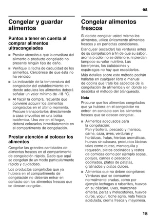 es
15
Congelar y guardar
alimentos
Puntos a tener en cuenta al
comprar alimentos
ultracongelados
■ Prestar atención a que la envoltura del
alimento o producto congelado no
presente ningún tipo de daño.
■ Verifique la fecha de caducidad de los
alimentos. Cerciórese de que ésta no
ha vencido.
■ La indicación de la temperatura del
congelador del establecimiento en
donde adquiera los alimentos deberá
señalar un valor mínimo de -18 °C.
■ Al hacer la compra, recuerde que
conviene adquirir los alimentos
congelados en el último momento.
Procure transportarlos directamente
a casa envueltos en una bolsa
isotérmica. Una vez en el hogar,
deberá colocarlos inmediatamente en
el compartimento de congelación.
Prestar atención al colocar los
alimentos
Congelar las grandes cantidades de
alimentos frescos en el compartimento
de congelación rápida. Dado que aquí
se congelan de un modo particularmente
rápido y cuidadoso.
Los productos congelados que ya
hubiera en el compartimento de
congelación no deberán entrar en
contacto con los alimentos frescos que
se desean congelar.
Congelar alimentos
frescos
Si decide congelar usted mismo los
alimentos, utilice únicamente alimentos
frescos y en perfectas condiciones.
Blanquear (escaldar) las verduras antes
de su congelación a fin de que su sabor,
aroma o color no se deteriore, ni pierdan
tampoco su valor nutritivo. Las
berenjenas, los calabacines y
espárragos no hay que escaldarlos.
Más detalles sobre este método podrán
hallarse en cualquier libro o manual
de cocina que trate los aspectos de la
congelación de alimentos y en donde se
describa el método del blanqueado.
Nota
Procurar que los alimentos congelados
que ya hubiera en el congelador no
entren en contacto con los alimentos
frescos que se desean congelar.
■ Alimentos adecuados para
la congelación:
Pan y bollería, pescado y marisco,
carne, caza, aves, verduras y
hortalizas, frutas, hierbas aromáticas,
huevos sin cáscara, productos lácteos
tales como queso, mantequilla y
requesón, platos cocinados y restos
de comidas como por ejemplo sopas,
potajes, carnes o pescados
cocinados, platos de patatas,
gratinados y platos dulces.
■ Alimentos que no deben congelarse:
Verduras que se consumen
normalmente crudas, como por
ejemplo lechugas o rabanitos, huevos
en su cáscara, uvas, manzanas
enteras, peras y melocotones, huevos
duros, yogur, leche agria, nata fresca
acidulada, crema fresca y mayonesa.
 