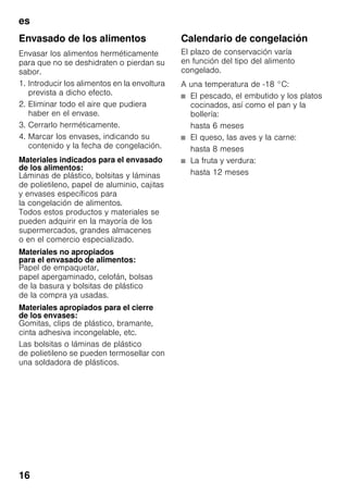 es
16
Envasado de los alimentos
Envasar los alimentos herméticamente
para que no se deshidraten o pierdan su
sabor.
1. Introducir los alimentos en la envoltura
prevista a dicho efecto.
2. Eliminar todo el aire que pudiera
haber en el envase.
3. Cerrarlo herméticamente.
4. Marcar los envases, indicando su
contenido y la fecha de congelación.
Materiales indicados para el envasado
de los alimentos:
Láminas de plástico, bolsitas y láminas
de polietileno, papel de aluminio, cajitas
y envases específicos para
la congelación de alimentos.
Todos estos productos y materiales se
pueden adquirir en la mayoría de los
supermercados, grandes almacenes
o en el comercio especializado.
Materiales no apropiados
para el envasado de alimentos:
Papel de empaquetar,
papel apergaminado, celofán, bolsas
de la basura y bolsitas de plástico
de la compra ya usadas.
Materiales apropiados para el cierre
de los envases:
Gomitas, clips de plástico, bramante,
cinta adhesiva incongelable, etc.
Las bolsitas o láminas de plástico
de polietileno se pueden termosellar con
una soldadora de plásticos.
Calendario de congelación
El plazo de conservación varía
en función del tipo del alimento
congelado.
A una temperatura de -18 °C:
■ El pescado, el embutido y los platos
cocinados, así como el pan y la
bollería:
hasta 6 meses
■ El queso, las aves y la carne:
hasta 8 meses
■ La fruta y verdura:
hasta 12 meses
 