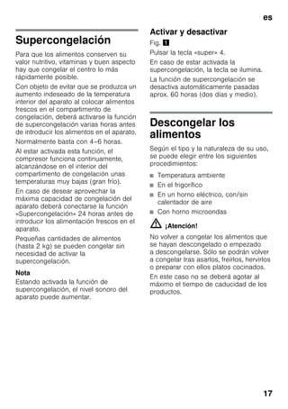 es
17
Supercongelación
Para que los alimentos conserven su
valor nutritivo, vitaminas y buen aspecto
hay que congelar el centro lo más
rápidamente posible.
Con objeto de evitar que se produzca un
aumento indeseado de la temperatura
interior del aparato al colocar alimentos
frescos en el compartimento de
congelación, deberá activarse la función
de supercongelación varias horas antes
de introducir los alimentos en el aparato.
Normalmente basta con 4–6 horas.
Al estar activada esta función, el
compresor funciona continuamente,
alcanzándose en el interior del
compartimento de congelación unas
temperaturas muy bajas (gran frío).
En caso de desear aprovechar la
máxima capacidad de congelación del
aparato deberá conectarse la función
«Supercongelación» 24 horas antes de
introducir los alimentación frescos en el
aparato.
Pequeñas cantidades de alimentos
(hasta 2 kg) se pueden congelar sin
necesidad de activar la
supercongelación.
Nota
Estando activada la función de
supercongelación, el nivel sonoro del
aparato puede aumentar.
Activar y desactivar
Fig. !
Pulsar la tecla «super» 4.
En caso de estar activada la
supercongelación, la tecla se ilumina.
La función de supercongelación se
desactiva automáticamente pasadas
aprox. 60 horas (dos días y medio).
Descongelar los
alimentos
Según el tipo y la naturaleza de su uso,
se puede elegir entre los siguientes
procedimientos:
■ Temperatura ambiente
■ En el frigorífico
■ En un horno eléctrico, con/sin
calentador de aire
■ Con horno microondas
m ¡Atención!
No volver a congelar los alimentos que
se hayan descongelado o empezado
a descongelarse. Sólo se podrán volver
a congelar tras asarlos, freírlos, hervirlos
o preparar con ellos platos cocinados.
En este caso no se deberá agotar al
máximo el tiempo de caducidad de los
productos.
 