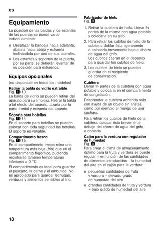 es
18
Equipamiento
La posición de las baldas y los estantes
de las puertas se puede variar
individualmente:
■ Desplazar la bandeja hacia adelante,
abatirla hacia abajo y extraerla
inclinándola por uno de sus laterales.
■ Los estantes y soportes de la puerta,
por su parte, se deberán levantar de
su posición para extraerlos.
Equipos opcionales
(no disponible en todos los modelos)
Retirar la balda de vidrio extraíble
Fig. !/10
La balda de vidrio se pueden retirar del
aparato para su limpieza. Retirar la balda
a tal efecto del aparato, alzarla por la
parte frontal y extraerla del aparato.
Soporte para botellas
Fig. !/14
En el soporte para botellas se pueden
colocar con toda seguridad las botellas.
El soporte es variable.
Compartimento fresco
Fig. !/15
En el compartimento fresco reina una
temperatura más baja (frío) que en el
compartimento frigorífico, pudiendo
registrarse también temperaturas
inferiores a 0 °C.
El compartimento es ideal para guardar
el pescado, la carne y el embutido. No
es apropiado para guardar lechugas,
verduras y alimentos sensibles al frío.
Fabricador de hielo
Fig. #
1. Retirar la cubitera de hielo. Llenar ¾
partes de la misma con agua potable
y colocarla en su sitio.
2. Para retirar los cubitos de hielo de la
cubitera, doblar ésta ligeramente
o colocarla brevemente bajo el chorro
de agua del grifo.
Los cubitos caerán en el depósito
para guardar los cubitos de hielo.
3. Los cubitos de hielo se pueden
guardar en el recipiente
de conservación.
Cubitera
Llenar ¾ partes de la cubitera con agua
potable y colocarla en el compartimento
de congelación.
Desprender la cubitera adherida sólo
con ayuda de un objeto sin aristas,
como por ejemplo el mango de una
cuchara.
Para retirar los cubitos de hielo de la
cubitera, colocar ésta brevemente
debajo del chorro de agua del grifo
o doblarla.
Cajón para la verdura con regulador
de humedad
Fig. $
Para crear el clima de almacenamiento
óptimo para la fruta y verdura se puede
regular – en función de las cantidades
de alimentos introducidos – la humedad
del aire en el cajón para la verdura:
■ pequeñas cantidades de fruta
y verdura – elevado grado
de humedad del aire
■ grandes cantidades de fruta y verdura
– bajo grado de humedad del aire
 