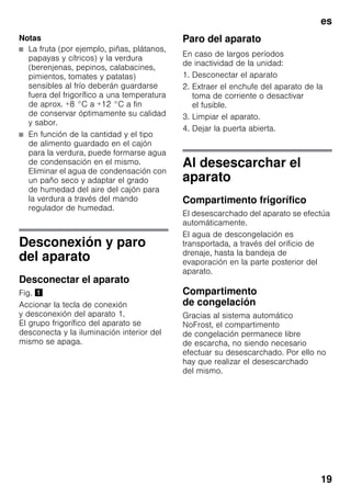 es
19
Notas
■ La fruta (por ejemplo, piñas, plátanos,
papayas y cítricos) y la verdura
(berenjenas, pepinos, calabacines,
pimientos, tomates y patatas)
sensibles al frío deberán guardarse
fuera del frigorífico a una temperatura
de aprox. +8 °C a +12 °C a fin
de conservar óptimamente su calidad
y sabor.
■ En función de la cantidad y el tipo
de alimento guardado en el cajón
para la verdura, puede formarse agua
de condensación en el mismo.
Eliminar el agua de condensación con
un paño seco y adaptar el grado
de humedad del aire del cajón para
la verdura a través del mando
regulador de humedad.
Desconexión y paro
del aparato
Desconectar el aparato
Fig. !
Accionar la tecla de conexión
y desconexión del aparato 1.
El grupo frigorífico del aparato se
desconecta y la iluminación interior del
mismo se apaga.
Paro del aparato
En caso de largos períodos
de inactividad de la unidad:
1. Desconectar el aparato
2. Extraer el enchufe del aparato de la
toma de corriente o desactivar
el fusible.
3. Limpiar el aparato.
4. Dejar la puerta abierta.
Al desescarchar el
aparato
Compartimento frigorífico
El desescarchado del aparato se efectúa
automáticamente.
El agua de descongelación es
transportada, a través del orificio de
drenaje, hasta la bandeja de
evaporación en la parte posterior del
aparato.
Compartimento
de congelación
Gracias al sistema automático
NoFrost, el compartimento
de congelación permanece libre
de escarcha, no siendo necesario
efectuar su desescarchado. Por ello no
hay que realizar el desescarchado
del mismo.
 