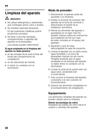 es
20
Limpieza del aparato
m ¡Atención!
■ No utilizar detergentes y disolventes
que contengan arena, cloro o ácidos.
■ No emplear esponjas abrasivas.
En las superficies metálicas podría
producirse corrosión.
■ No lavar nunca las bandejas,
compartimentos o estantes del
aparato en el lavavajillas.
¡Las piezas pueden deformarse!
El agua empleada en la limpieza del
aparato no debe penetrar
■ en las rendijas de la zona frontal del
fondo del compartimento de
congelación,
■ en los elementos de mando,
■ ni entrar en contacto con la
iluminación.
Modo de proceder:
1. Desconectar el aparato antes de
proceder a su limpieza.
2. Extraer el enchufe de conexión del
aparato de la toma de corriente o
desconectar el fusible de la
instalación doméstica.
3. Retirar los alimentos del aparato y
guardarlos en el lugar más frío
posible. Colocar sobre los mismos los
acumuladores de frío (en caso
de estar incluidos en el equipo del
aparato).
4. Aguardar a que se haya
descongelado la capa de escarcha.
5. Limpiar el aparato con un paño suave,
agua templada y un poco de
lavavajillas manual con pH neutro.
Téngase presente que el agua
empleada en la limpieza del aparato
no debe entrar en contacto con la
iluminación.
6. Limpiar la junta de la puerta solo con
agua clara, secándola bien
a continuación.
7. Tras concluir la limpieza del aparato,
conectarlo a la red y ponerlo en
funcionamiento.
8. Colocar los alimentos congelados en
el compartimento de congelación.
Equipamiento
Los elementos variables del aparato se
pueden extraer para su limpieza.
Retirar las bandejas de vidrio
Desplazar las baldas de vidrio hacia el
usuario y retirarlas del aparato.
 