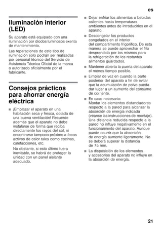 es
21
Iluminación interior
(LED)
Su aparato está equipado con una
iluminación por diodos luminosos exenta
de mantenimiento.
Las reparaciones de este tipo de
iluminación sólo podrán ser realizadas
por personal técnico del Servicio de
Asistencia Técnica Oficial de la marca
o autorizado oficialmente por el
fabricante.
Consejos prácticos
para ahorrar energía
eléctrica
■ ¡Emplazar el aparato en una
habitación seca y fresca, dotada de
una buena ventilación! Recuerde
además que el aparato no debe
instalarse de forma que reciba
directamente los rayos del sol, ni
encontrarse tampoco próximo a focos
activos de calor tales como cocinas,
calefacciones, etc.
No obstante, si esto último fuera
inevitable, se habrá de proteger la
unidad con un panel aislante
adecuado.
■ Dejar enfriar los alimentos o bebidas
calientes hasta temperaturas
ambientes antes de introducirlos en el
aparato.
■ Descongelar los productos
congelados en el interior
del compartimento frigorífico. De esta
manera se puede aprovechar el frío
desprendido por los mismos para
la refrigeración de los restantes
alimentos guardados.
■ Mantener abierta la puerta del aparato
el menos tiempo posible.
■ Limpiar de vez en cuando la parte
posterior del aparato a fin de evitar
que la acumulación de polvo pueda
dar lugar a un aumento del consumo
de corriente.
■ En caso necesario:
Montar los elementos distanciadores
respecto a la pared para alcanzar la
absorción de energía indicada
(véanse las instrucciones de montaje).
Una distancia reducida respecto a la
pared no influye negativamente en el
funcionamiento del aparato. Aunque
puede ocurrir que la absorción
de energía aumente ligeramente. No
se deberá superar la distancia
de 75 mm.
■ La disposición de los elementos
y accesorios del aparato no influye en
la absorción de energía.
 