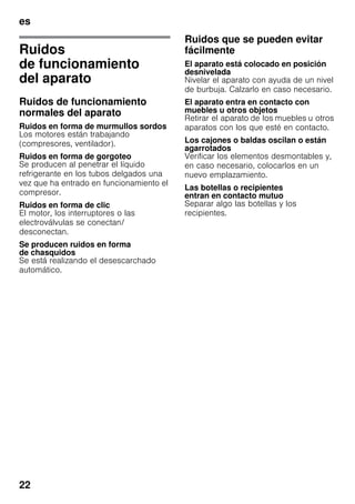 es
22
Ruidos
de funcionamiento
del aparato
Ruidos de funcionamiento
normales del aparato
Ruidos en forma de murmullos sordos
Los motores están trabajando
(compresores, ventilador).
Ruidos en forma de gorgoteo
Se producen al penetrar el líquido
refrigerante en los tubos delgados una
vez que ha entrado en funcionamiento el
compresor.
Ruidos en forma de clic
El motor, los interruptores o las
electroválvulas se conectan/
desconectan.
Se producen ruidos en forma
de chasquidos
Se está realizando el desescarchado
automático.
Ruidos que se pueden evitar
fácilmente
El aparato está colocado en posición
desnivelada
Nivelar el aparato con ayuda de un nivel
de burbuja. Calzarlo en caso necesario.
El aparato entra en contacto con
muebles u otros objetos
Retirar el aparato de los muebles u otros
aparatos con los que esté en contacto.
Los cajones o baldas oscilan o están
agarrotados
Verificar los elementos desmontables y,
en caso necesario, colocarlos en un
nuevo emplazamiento.
Las botellas o recipientes
entran en contacto mutuo
Separar algo las botellas y los
recipientes.
 