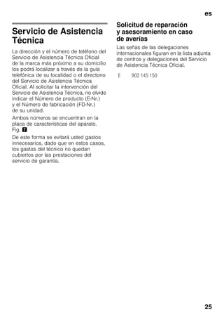 es
25
Servicio de Asistencia
Técnica
La dirección y el número de teléfono del
Servicio de Asistencia Técnica Oficial
de la marca más próximo a su domicilio
los podrá localizar a través de la guía
telefónica de su localidad o el directorio
del Servicio de Asistencia Técnica
Oficial. Al solicitar la intervención del
Servicio de Asistencia Técnica, no olvide
indicar el Número de producto (E-Nr.)
y el Número de fabricación (FD-Nr.)
de su unidad.
Ambos números se encuentran en la
placa de características del aparato.
Fig. '
De este forma se evitará usted gastos
innecesarios, dado que en estos casos,
los gastos del técnico no quedan
cubiertos por las prestaciones del
servicio de garantía.
Solicitud de reparación
y asesoramiento en caso
de averías
Las señas de las delegaciones
internacionales figuran en la lista adjunta
de centros y delegaciones del Servicio
de Asistencia Técnica Oficial.
E 902 145 150
 