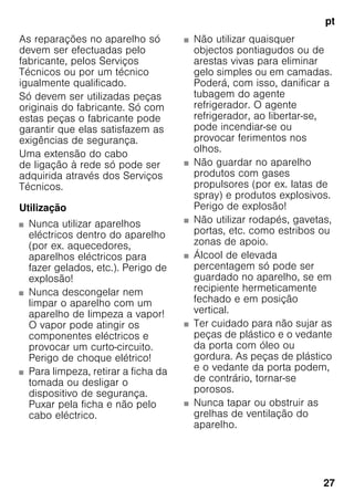 pt
27
As reparações no aparelho só
devem ser efectuadas pelo
fabricante, pelos Serviços
Técnicos ou por um técnico
igualmente qualificado.
Só devem ser utilizadas peças
originais do fabricante. Só com
estas peças o fabricante pode
garantir que elas satisfazem as
exigências de segurança.
Uma extensão do cabo
de ligação à rede só pode ser
adquirida através dos Serviços
Técnicos.
Utilização
■ Nunca utilizar aparelhos
eléctricos dentro do aparelho
(por ex. aquecedores,
aparelhos eléctricos para
fazer gelados, etc.). Perigo de
explosão!
■ Nunca descongelar nem
limpar o aparelho com um
aparelho de limpeza a vapor!
O vapor pode atingir os
componentes eléctricos e
provocar um curto-circuito.
Perigo de choque elétrico!
■ Para limpeza, retirar a ficha da
tomada ou desligar o
dispositivo de segurança.
Puxar pela ficha e não pelo
cabo eléctrico.
■ Não utilizar quaisquer
objectos pontiagudos ou de
arestas vivas para eliminar
gelo simples ou em camadas.
Poderá, com isso, danificar a
tubagem do agente
refrigerador. O agente
refrigerador, ao libertar-se,
pode incendiar-se ou
provocar ferimentos nos
olhos.
■ Não guardar no aparelho
produtos com gases
propulsores (por ex. latas de
spray) e produtos explosivos.
Perigo de explosão!
■ Não utilizar rodapés, gavetas,
portas, etc. como estribos ou
zonas de apoio.
■ Álcool de elevada
percentagem só pode ser
guardado no aparelho, se em
recipiente hermeticamente
fechado e em posição
vertical.
■ Ter cuidado para não sujar as
peças de plástico e o vedante
da porta com óleo ou
gordura. As peças de plástico
e o vedante da porta podem,
de contrário, tornar-se
porosos.
■ Nunca tapar ou obstruir as
grelhas de ventilação do
aparelho.
 