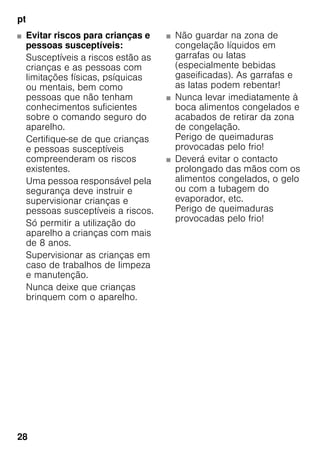 pt
28
■ Evitar riscos para crianças e
pessoas susceptíveis:
Susceptíveis a riscos estão as
crianças e as pessoas com
limitações físicas, psíquicas
ou mentais, bem como
pessoas que não tenham
conhecimentos suficientes
sobre o comando seguro do
aparelho.
Certifique-se de que crianças
e pessoas susceptíveis
compreenderam os riscos
existentes.
Uma pessoa responsável pela
segurança deve instruir e
supervisionar crianças e
pessoas susceptíveis a riscos.
Só permitir a utilização do
aparelho a crianças com mais
de 8 anos.
Supervisionar as crianças em
caso de trabalhos de limpeza
e manutenção.
Nunca deixe que crianças
brinquem com o aparelho.
■ Não guardar na zona de
congelação líquidos em
garrafas ou latas
(especialmente bebidas
gaseificadas). As garrafas e
as latas podem rebentar!
■ Nunca levar imediatamente à
boca alimentos congelados e
acabados de retirar da zona
de congelação.
Perigo de queimaduras
provocadas pelo frio!
■ Deverá evitar o contacto
prolongado das mãos com os
alimentos congelados, o gelo
ou com a tubagem do
evaporador, etc.
Perigo de queimaduras
provocadas pelo frio!
 