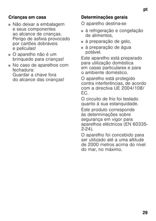 pt
29
Crianças em casa
■ Não deixar a embalagem
e seus componentes
ao alcance de crianças.
Perigo de asfixia provocado
por cartões dobráveis
e películas!
■ O aparelho não é um
brinquedo para crianças!
■ No caso de aparelhos com
fechadura:
Guardar a chave fora
do alcance das crianças!
Determinações gerais
O aparelho destina-se
■ à refrigeração e congelação
de alimentos,
■ à preparação de gelo,
■ à preparação de água
potável.
Este aparelho está preparado
para utilização doméstica
em casas particulares e para
o ambiente doméstico.
O aparelho está protegido
contra interferências, de acordo
com a directiva UE 2004/108/
EC.
O circuito de frio foi testado
quanto à sua estanquidade.
Este produto corresponde
às determinações sobre
segurança em vigor para
aparelhos eléctricos (EN 60335-
2-24).
O aparelho foi concebido para
ser utilizado até a uma altitude
de 2000 metros acima do nível
do mar, no máximo.
 