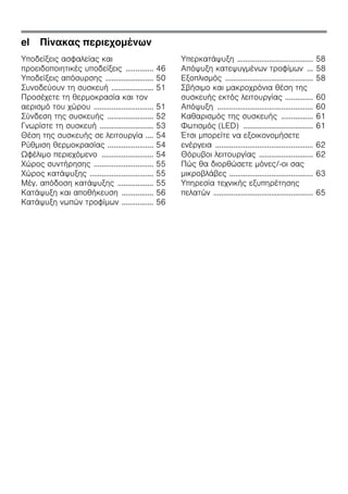 el Πίνακας περιεχομένων
Υποδείξεις ασφαλείας και
προειδοποιητικές υποδείξεις .............. 46
Υποδείξεις απόσυρσης ........................ 50
Συνοδεύουν τη συσκευή ..................... 51
Προσέχετε τη θερμοκρασία και τον
αερισμό του χώρου .............................. 51
Σύνδεση της συσκευής ....................... 52
Γνωρίστε τη συσκευή ........................... 53
Θέση της συσκευής σε λειτουργία .... 54
Ρύθμιση θερμοκρασίας ....................... 54
Ωφέλιμο περιεχόμενο .......................... 54
Χώρος συντήρησης .............................. 55
Χώρος κατάψυξης ................................ 55
Μέγ. απόδοση κατάψυξης .................. 55
Κατάψυξη και αποθήκευση ................ 56
Κατάψυξη νωπών τροφίμων ................ 56
Υπερκατάψυξη ...................................... 58
Απόψυξη κατεψυγμένων τροφίμων ... 58
Εξοπλισμός ............................................ 58
Σβήσιμο και μακροχρόνια θέση της
συσκευής εκτός λειτουργίας .............. 60
Απόψυξη ................................................ 60
Καθαρισμός της συσκευής ................ 61
Φωτισμός (LED) ................................... 61
Έτσι μπορείτε να εξοικονομήσετε
ενέργεια ................................................. 62
Θόρυβοι λειτουργίας ........................... 62
Πώς θα διορθώσετε μόνες/-οι σας
μικροβλάβες .......................................... 63
Υπηρεσία τεχνικής εξυπηρέτησης
πελατών .................................................. 65
 