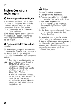 pt
30
Instruções sobre
reciclagem
* Reciclagem da embalagem
A embalagem protege o seu aparelho
de danos no transporte. Os materiais
utilizados não são poluentes e são
reutilizáveis. Proceda à reciclagem
da embalagem de forma compatível
com o meio ambiente.
Junto do seu Agente ou dos Serviços
Municipalizados poderá informar-se
sobre os procedimentos actuais
de reciclagem.
* Reciclagem dos aparelhos
usados
Os aparelhos antigos não são lixo sem
qualquer valor! Através duma reciclagem
compatível com o meio ambiente,
podem ser recuperadas matérias primas
valiosas.
m Aviso
Em aparelhos fora de serviço
1. Desligar a ficha da tomada.
2. Cortar o cabo eléctrico e afastá-lo
do aparelho com a respectiva ficha.
3. Não retirar as prateleiras
e os recipientes, para evitar que
as crianças trepem com a ajuda
destes.
4. Não deixar que as crianças brinquem
com o aparelho fora de serviço.
Perigo de asfixia!
Os aparelhos de frio contêm agente
refrigerador e, no isolamento, gases.
O agente refrigerador e os gases devem
ser eliminados correctamente. Ter
cuidado para não danificar a tubagem
do agente refrigerador até à sua
reciclagem correcta.
Este aparelho está marcado em
conformidade com a Directiva
2012/19/UE relativa aos
resíduos de equipamentos
eléctricos e electrónicos (waste
electrical and electronic
equipment - WEEE).
A directiva estabelece o quadro
para a criação de um sistema de
recolha e valorização dos
equipamentos usados válido em
todos os Estados Membros da
União Europeia.
 