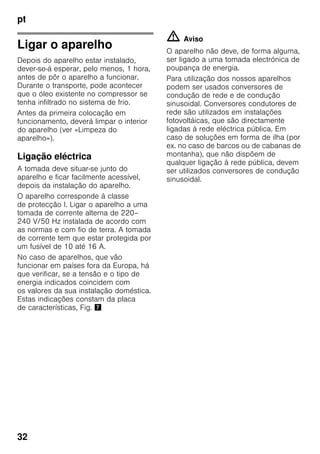 pt
32
Ligar o aparelho
Depois do aparelho estar instalado,
dever-se-á esperar, pelo menos, 1 hora,
antes de pôr o aparelho a funcionar.
Durante o transporte, pode acontecer
que o óleo existente no compressor se
tenha infiltrado no sistema de frio.
Antes da primeira colocação em
funcionamento, deverá limpar o interior
do aparelho (ver «Limpeza do
aparelho»).
Ligação eléctrica
A tomada deve situar-se junto do
aparelho e ficar facilmente acessível,
depois da instalação do aparelho.
O aparelho corresponde à classe
de protecção I. Ligar o aparelho a uma
tomada de corrente alterna de 220–
240 V/50 Hz instalada de acordo com
as normas e com fio de terra. A tomada
de corrente tem que estar protegida por
um fusível de 10 até 16 A.
No caso de aparelhos, que vão
funcionar em países fora da Europa, há
que verificar, se a tensão e o tipo de
energia indicados coincidem com
os valores da sua instalação doméstica.
Estas indicações constam da placa
de características, Fig. '
m Aviso
O aparelho não deve, de forma alguma,
ser ligado a uma tomada electrónica de
poupança de energia.
Para utilização dos nossos aparelhos
podem ser usados conversores de
condução de rede e de condução
sinusoidal. Conversores condutores de
rede são utilizados em instalações
fotovoltáicas, que são directamente
ligadas à rede eléctrica pública. Em
caso de soluções em forma de ilha (por
ex. no caso de barcos ou de cabanas de
montanha), que não dispõem de
qualquer ligação à rede pública, devem
ser utilizados conversores de condução
sinusoidal.
 