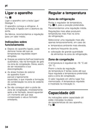 pt
34
Ligar o aparelho
Fig. !
Ligar o aparelho com a tecla Ligar/
Desligar 1.
O aparelho começa a refrigerar. A
iluminação é ligada com a abertura da
porta.
De fábrica, recomendamos a regulação
para um valor médio.
Indicações sobre
funcionamento
■ Depois do aparelho ligado, pode
demorar horas até que as
temperaturas reguladas sejam
atingidas.
■ Graças ao sistema NoFrost totalmente
automático, não há formação de gelo
na zona de congelação. Deixa, assim,
de ser necessária a sua
descongelação.
■ As áreas frontais do exterior
do aparelho ficam
parcial e ligeiramente
aquecidas, o que impede a formação
de condensação na zona do vedante
da porta.
■ Se não conseguir abrir a porta da
zona de congelação, imediatamente
após a ter fechado, deverá aguardar
um momento até que seja
compensado o vácuo formado
entretanto.
Regular a temperatura
Zona de refrigeração
Rodar o regulador de temperatura,
Fig. !/5, para a posição pretendida.
Recomendamos uma regulação média.
Regulações mais altas produzem
temperaturas mais frias na zona
de refrigeração.
Seleccionar uma regulação mais alta
apenas temporariamente, em caso de:
■ temperatura ambiente mais elevada,
■ abertura frequente da porta,
■ colocação de grande quantidade
de alimentos na zona de refrigeração.
Zona de congelação
A temperatura é regulável de -16 °C até
-24 °C.
Premir a tecla de regulação
de temperatura 2 tantas vezes até que
fique regulada a temperatura pretendida
para a zona de congelação.
O valor regulado em último lugar fica
memorizado. A temperatura regulada
é mostrada na indicação 3.
Capacidade útil
As indicações sobre capacidade útil
estão indicadas na placa
de características do seu aparelho.
Fig. '
 