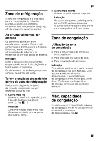 pt
35
Zona de refrigeração
A zona de refrigeração é o local ideal
para a conservação de refeições
prontas, produtos de pastelaria,
conservas, leite condensado, queijo rijo
e fruta e legumes sensíveis ao frio.
Ao arrumar alimentos, ter
atenção
Os alimentos devem ser bem
embalados ou tapados. Deste modo,
conservarão o aroma, a cor e a frescura.
Evitam-se, assim, também,
a transmissão de sabores e as
mudanças de cor das peças de plástico.
Indicação
Evitar o contacto entre os alimentos
e a parede do fundo. A circulação de ar
ficará, assim, prejudicada.
Os alimentos ou as embalagens podem
congelar na parede do fundo.
Ter em atenção as áreas de frio
dentro da zona de refrigeração
Devido à circulação de ar dentro
da zona de refrigeração, surgem
diferentes áreas de frio:
■ A zona mais fria
situa-se no interior do aparelho, junto
à parede traseira e na gaveta
de 0 °C. Fig. !/15
Indicação
Conservar nestas áreas mais frias
alimentos sensíveis (por ex. peixe,
charcutaria, carne).
■ A zona mais quente
situa-se na parte superior da porta.
Indicação
Na zona mais quente, poderá guardar,
por exemplo, queijo e manteiga.
O queijo conserva assim o seu aroma
e a manteiga fica fácil para barrar.
Zona de congelação
Utilização da zona
de congelação
■ Para a conservação de alimentos
ultracongelados.
■ Para produção de cubos de gelo.
■ Para congelação de alimentos.
Indicação
É importante verificar, se a porta da zona
de congelação fica bem fechada. Com
a porta aberta, os alimentos
descongelam. O compartimento
de congelação forma muito gelo. Além
disso: Verifica-se um desperdício
de energia, devido ao seu consumo
elevado!
Máx. capacidade
de congelação
Os dados sobre a capacidade máxima
de congelação em 24 horas podem ser
encontrados na chapa
de características. Fig. '
 