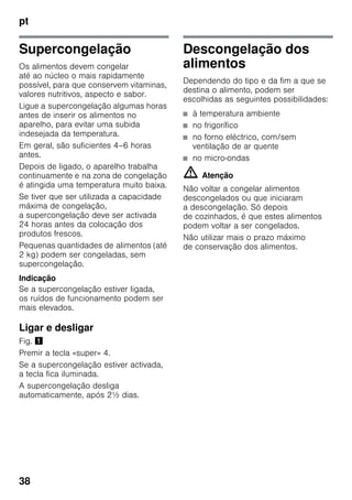 pt
38
Supercongelação
Os alimentos devem congelar
até ao núcleo o mais rapidamente
possível, para que conservem vitaminas,
valores nutritivos, aspecto e sabor.
Ligue a supercongelação algumas horas
antes de inserir os alimentos no
aparelho, para evitar uma subida
indesejada da temperatura.
Em geral, são suficientes 4–6 horas
antes.
Depois de ligado, o aparelho trabalha
continuamente e na zona de congelação
é atingida uma temperatura muito baixa.
Se tiver que ser utilizada a capacidade
máxima de congelação,
a supercongelação deve ser activada
24 horas antes da colocação dos
produtos frescos.
Pequenas quantidades de alimentos (até
2 kg) podem ser congeladas, sem
supercongelação.
Indicação
Se a supercongelação estiver ligada,
os ruídos de funcionamento podem ser
mais elevados.
Ligar e desligar
Fig. !
Premir a tecla «super» 4.
Se a supercongelação estiver activada,
a tecla fica iluminada.
A supercongelação desliga
automaticamente, após 2½ dias.
Descongelação dos
alimentos
Dependendo do tipo e da fim a que se
destina o alimento, podem ser
escolhidas as seguintes possibilidades:
■ à temperatura ambiente
■ no frigorífico
■ no forno eléctrico, com/sem
ventilação de ar quente
■ no micro-ondas
m Atenção
Não voltar a congelar alimentos
descongelados ou que iniciaram
a descongelação. Só depois
de cozinhados, é que estes alimentos
podem voltar a ser congelados.
Não utilizar mais o prazo máximo
de conservação dos alimentos.
 