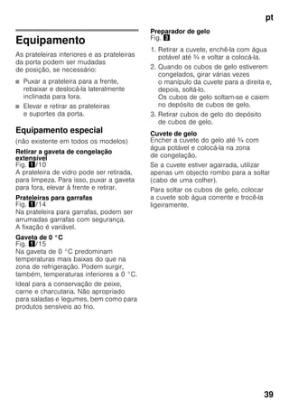 pt
39
Equipamento
As prateleiras interiores e as prateleiras
da porta podem ser mudadas
de posição, se necessário:
■ Puxar a prateleira para a frente,
rebaixar e deslocá-la lateralmente
inclinada para fora.
■ Elevar e retirar as prateleiras
e suportes da porta.
Equipamento especial
(não existente em todos os modelos)
Retirar a gaveta de congelação
extensível
Fig. !/10
A prateleira de vidro pode ser retirada,
para limpeza. Para isso, puxar a gaveta
para fora, elevar à frente e retirar.
Prateleiras para garrafas
Fig. !/14
Na prateleira para garrafas, podem ser
arrumadas garrafas com segurança.
A fixação é variável.
Gaveta de 0 °C
Fig. !/15
Na gaveta de 0 °C predominam
temperaturas mais baixas do que na
zona de refrigeração. Podem surgir,
também, temperaturas inferiores a 0 °C.
Ideal para a conservação de peixe,
carne e charcutaria. Não apropriado
para saladas e legumes, bem como para
produtos sensíveis ao frio.
Preparador de gelo
Fig. #
1. Retirar a cuvete, enchê-la com água
potável até ¾ e voltar a colocá-la.
2. Quando os cubos de gelo estiverem
congelados, girar várias vezes
o manípulo da cuvete para a direita e,
depois, soltá-lo.
Os cubos de gelo soltam-se e caiem
no depósito de cubos de gelo.
3. Retirar cubos de gelo do depósito
de cubos de gelo.
Cuvete de gelo
Encher a cuvete do gelo até ¾ com
água potável e colocá-la na zona
de congelação.
Se a cuvete estiver agarrada, utilizar
apenas um objecto rombo para a soltar
(cabo de uma colher).
Para soltar os cubos de gelo, colocar
a cuvete sob água corrente e trocê-la
ligeiramente.
 