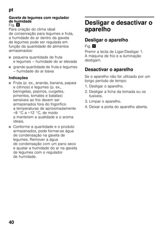 pt
40
Gaveta de legumes com regulador
de humidade
Fig. $
Para criação do clima ideal
de conservação para legumes e fruta,
a humidade do ar dentro da gaveta
de legumes pode ser regulada em
função da quantidade de alimentos
armazenados:
■ pequena quantidade de fruta
e legumes – humidade do ar elevada
■ grande quantidade de fruta e legumes
– humidade do ar baixa
Indicações
■ Fruta (p. ex., ananás, banana, papaia
e citrinos) e legumes (p. ex.,
beringelas, pepinos, curgetes,
pimentos, tomates e batatas)
sensíveis ao frio devem ser
armazenados fora do frigorífico
a temperaturas de aproximadamente
+8 °C a +12 °C, de modo
a manterem a qualidade e o aroma
ideais.
■ Conforme a quantidade e o produto
armazenados, pode formar-se água
de condensação na gaveta de
legumes. Remover a água
de condensação com um pano seco
e ajustar a humidade do ar na gaveta
de legumes com o regulador
de humidade.
Desligar e desactivar o
aparelho
Desligar o aparelho
Fig. !
Premir a tecla de Ligar/Desligar 1.
A máquina de frio e a iluminação
desligam.
Desactivar o aparelho
Se o aparelho não for utilizado por um
longo período de tempo:
1. Desligar o aparelho.
2. Desligar a ficha da tomada ou os
fusíveis.
3. Limpar o aparelho.
4. Deixar a porta do aparelho aberta.
 