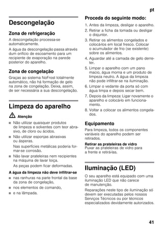 pt
41
Descongelação
Zona de refrigeração
A descongelação processa-se
automaticamente.
A água da descongelação passa através
dum orifício de escoamento para um
recipiente de evaporação na parede
posterior do aparelho.
Zona de congelação
Graças ao sistema NoFrost totalmente
automático, não há formação de gelo
na zona de congelação. Deixa, assim,
de ser necessária a sua descongelação.
Limpeza do aparelho
m Atenção
■ Não utilizar quaisquer produtos
de limpeza e solventes com teor abra-
sivo, de cloro ou ácidos.
■ Não utilizar esponjas abrasivas
ou ásperas.
Nas superfícies metálicas poderia for-
mar-se corrosão.
■ Não lavar prateleiras nem recipientes
na máquina de lavar loiça.
As peças podem ficar deformadas.
A água da limpeza não deve infiltrar-se
■ nas ranhuras na parte frontal da base
da zona de congelação,
■ nos elementos de comando,
■ e na lâmpada.
Proceda do seguinte modo:
1. Antes da limpeza, desligar o aparelho.
2. Retirar a ficha da tomada ou desligar
o disjuntor.
3. Retirar os alimentos congelados e
colocá-los em local fresco. Colocar
o acumulador de frio (se existente)
sobre os alimentos.
4. Aguardar até a camada de gelo derre-
ter.
5. Limpar o aparelho com um pano
macio, água morna e um produto de
limpeza neutro. A água da limpeza
não pode infiltrar-se na iluminação.
6. Limpar o vedante da porta só com
água limpa e depois secar bem.
7. Depois da limpeza: Ligar novamente o
aparelho e colocá-lo em funciona-
mento.
8. Voltar a colocar os alimentos congela-
dos.
Equipamento
Para limpeza, todos os componentes
variáveis do aparelho podem ser
retirados.
Retirar as prateleiras de vidro
Puxar as prateleiras de vidro para
a frente e retirá-las.
Iluminação (LED)
O seu aparelho está equipado com uma
iluminação LED que não carece
de manutenção.
Reparações neste tipo de iluminação só
devem ser executadas pelos nossos
Serviços Técnicos ou por técnicos
especializados devidamente autorizados.
 