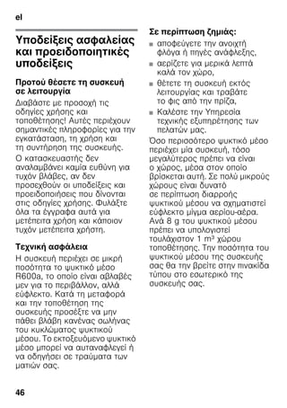 el
46
elΠίνακας περιεχομένωνelΟδηγίεςχρήσης
Υποδείξεις ασφαλείας
και προειδοποιητικές
υποδείξεις
Προτού θέσετε τη συσκευή
σε λειτουργία
Διαβάστε με προσοχή τις
οδηγίες χρήσης και
τοποθέτησης! Αυτές περιέχουν
σημαντικές πληροφορίες για την
εγκατάσταση, τη χρήση και
τη συντήρηση της συσκευής.
Ο κατασκευαστής δεν
αναλαμβάνει καμία ευθύνη για
τυχόν βλάβες, αν δεν
προσεχθούν οι υποδείξεις και
προειδοποιήσεις που δίνονται
στις οδηγίες χρήσης. Φυλάξτε
όλα τα έγγραφα αυτά για
μετέπειτα χρήση και κάποιον
τυχόν μετέπειτα χρήστη.
Τεχνική ασφάλεια
Η συσκευή περιέχει σε μικρή
ποσότητα το ψυκτικό μέσο
R600a, το οποίο είναι αβλαβές
μεν για το περιβάλλον, αλλά
εύφλεκτο. Κατά τη μεταφορά
και την τοποθέτηση της
συσκευής προσέξτε να μην
πάθει βλάβη κανένας σωλήνας
του κυκλώματος ψυκτικού
μέσου. Το εκτοξευόμενο ψυκτικό
μέσο μπορεί να αυταναφλεγεί ή
να οδηγήσει σε τραύματα των
ματιών σας.
Σε περίπτωση ζημιάς:
■ αποφεύγετε την ανοιχτή
φλόγα ή πηγές ανάφλεξης,
■ αερίζετε για μερικά λεπτά
καλά τον χώρο,
■ θέτετε τη συσκευή εκτός
λειτουργίας και τραβάτε
το φις από την πρίζα,
■ Kαλέστε την Υπηρεσία
τεχνικής εξυπηρέτησης των
πελατών μας.
Όσο περισσότερο ψυκτικό μέσο
περιέχει μία συσκευή, τόσο
μεγαλύτερος πρέπει να είναι
ο χώρος, μέσα στον οποίο
βρίσκεται αυτή. Σε πολύ μικρούς
χώρους είναι δυνατό
σε περίπτωση διαρροής
ψυκτικού μέσου να σχηματιστεί
εύφλεκτο μίγμα αερίου-αέρα.
Ανά 8 g του ψυκτικού μέσου
πρέπει να υπολογιστεί
τουλάχιστον 1 m³ χώρου
τοποθέτησης. Την ποσότητα του
ψυκτικού μέσου της συσκευής
σας θα την βρείτε στην πινακίδα
τύπου στο εσωτερικό της
συσκευής σας.
 