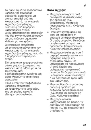 el
47
Αν πάθει ζημιά το τροφοδοτικό
καλώδιο της παρούσας
συσκευής, αυτό πρέπει να
αντικατασταθεί από τον
κατασκευαστή, την υπηρεσία
τεχνικής εξυπηρέτησης
πελατών ή από παρόμοια
καταρτισμένο άτομο.
Οι εγκαταστάσεις και επισκευές
που δεν έγιναν σωστά, μπορούν
να αποτελέσουν σημαντικό
κίνδυνο για τον χρήστη.
Οι επισκευές επιτρέπεται
να εκτελούνται μόνον από τον
κατασκευαστή, την υπηρεσία
τεχνικής εξυπηρέτησης πελατών
ή παρόμοια καταρτισμένο
άτομο.
Επιτρέπεται να χρησιμοποιούνται
μόνον γνήσια εξαρτήματα του
κατασκευαστή. Μόνο για αυτά
τα εξαρτήματα
ο κατασκευαστής εγγυάται, ότι
αυτά πληρούν τις απαιτήσεις
ασφαλείας.
Επιμήκυνση του τροφοδοτικού
καλωδίου επιτρέπεται
να προμηθευτείτε μόνο μέσω
της υπηρεσίας τεχνικής
εξυπηρέτησης πελατών.
Κατά τη χρήση
■ Μη χρησιμοποιήσετε ποτέ
ηλεκτρικές συσκευές εντός
της συσκευής (π.χ.
θερμάστρες, ηλεκτρικές
παγομηχανές κτλ.). Κίνδυνος
έκρηξης!
■ Ποτέ μην κάνετε απόψυξη
ούτε να καθαρίζετε τη
συσκευή με ατμοκαθαριστές!
Ο ατμός μπορεί να διεισδύσει
σε ηλεκτρικά μέρη και να
προκαλέσει βραχυκύκλωμα.
Κίνδυνος ηλεκτροπληξίας!
■ Μη χρησιμοποιείτε μυτερά ή
αιχμηρά αντικείμενα για την
αφαίρεση πάχνης και
στρωμάτων πάγου. Θα
μπορούσατε να προκαλέσετε
μ' αυτά ζημιές στις
σωληνώσεις του ψυκτικού
ρευστού. Το διαρρέον ψυκτικό
μέσο μπορεί να αυταναφλεχτεί
ή να οδηγήσει σε τραύματα
των ματιών σας.
■ Μην αποθηκεύετε μέσα στη
συσκευή προϊόντα με
εύφλεκτα προωθητικά αέρια
(π.χ. σπρέι) και εκρηκτικές
ύλες. Κίνδυνος έκρηξης!
■ Μη χρησιμοποιείτε
καταχράζεστε τις βάσεις, τις
συρταρωτές προεκτάσεις, τις
πόρτες κτλ. ως σκαλοπάτια ή
στηρίγματα.
 