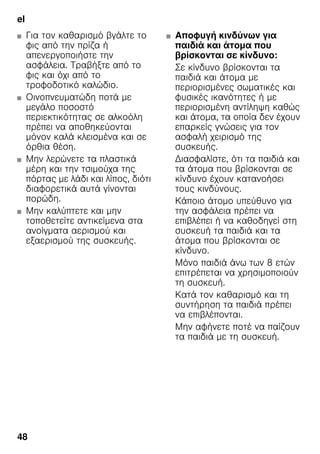 el
48
■ Για τον καθαρισμό βγάλτε το
φις από την πρίζα ή
απενεργοποιήστε την
ασφάλεια. Τραβήξτε από το
φις και όχι από το
τροφοδοτικό καλώδιο.
■ Οινοπνευματώδη ποτά με
μεγάλο ποσοστό
περιεκτικότητας σε αλκοόλη
πρέπει να αποθηκεύονται
μόνον καλά κλεισμένα και σε
όρθια θέση.
■ Μην λερώνετε τα πλαστικά
μέρη και την τσιμούχα της
πόρτας με λάδι και λίπος, διότι
διαφορετικά αυτά γίνονται
πορώδη.
■ Μην καλύπτετε και μην
τοποθετείτε αντικείμενα στα
ανοίγματα αερισμού και
εξαερισμού της συσκευής.
■ Αποφυγή κινδύνων για
παιδιά και άτομα που
βρίσκονται σε κίνδυνο:
Σε κίνδυνο βρίσκονται τα
παιδιά και άτομα με
περιορισμένες σωματικές και
φυσικές ικανότητες ή με
περιορισμένη αντίληψη καθώς
και άτομα, τα οποία δεν έχουν
επαρκείς γνώσεις για τον
ασφαλή χειρισμό της
συσκευής.
Διασφαλίστε, ότι τα παιδιά και
τα άτομα που βρίσκονται σε
κίνδυνο έχουν κατανοήσει
τους κινδύνους.
Κάποιο άτομο υπεύθυνο για
την ασφάλεια πρέπει να
επιβλέπει ή να καθοδηγεί στη
συσκευή τα παιδιά και τα
άτομα που βρίσκονται σε
κίνδυνο.
Μόνο παιδιά άνω των 8 ετών
επιτρέπεται να χρησιμοποιούν
τη συσκευή.
Κατά τον καθαρισμό και τη
συντήρηση τα παιδιά πρέπει
να επιβλέπονται.
Μην αφήνετε ποτέ να παίζουν
τα παιδιά με τη συσκευή.
 