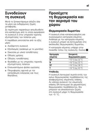 el
51
Συνοδεύουν
τη συσκευή
Μετά το ξεπακετάρισμα ελέγξτε όλα
τα μέρη για ενδεχόμενες ζημιές
μεταφοράς.
Σε περίπτωση παραπόνων απευθυνθείτε
στο κατάστημα, από το οποίο αγοράσατε
τη συσκευή ή στην υπηρεσία τεχνικής
εξυπηρέτησης των πελατών μας.
Η παράδοση αποτελείται από τα εξής
μέρη:
■ Ανεξάρτητη συσκευή
■ Εξοπλισμός (ανάλογα με το μοντέλο)
■ Σακούλα με υλικά τοποθέτησης
■ Οδηγίες χρήσης
■ Οδηγίες τοποθέτησης
■ Φυλλάδιο με τις υπηρεσίες τεχνικής
εξυπηρέτησης πελατών
■ Επισυναπτόμενο φύλλο εγγύησης
■ Πληροφορίες σχετικά με την
κατανάλωση ενέργειας και τους
θορύβους
Προσέχετε
τη θερμοκρασία και
τον αερισμό του
χώρου
Θερμοκρασία δωματίου
Η συσκευή είναι κατασκευασμένη για
συγκεκριμένη κατηγορία κλίματος.
Ανάλογα με την κατηγορία κλίματος
η συσκευή μπορεί να λειτουργήσει στις
ακόλουθες θερμοκρασίες δωματίου.
Η κατηγορία κλίματος υπάρχει στην
πινακίδα τύπου της συσκευής. Εικόνα '
Υπόδειξη
Η συσκευή λειτουργεί σωστά εντός των
ορίων θερμοκρασίας περιβάλλοντος της
αναφερόμενης κλιματικής κλάσης.
Αν κάποια συσκευή της κλιματικής
κλάσης SN λειτουργεί σε χαμηλότερες
θερμοκρασίες περιβάλλοντος, δεν
μπορούν να αποκλειστούν ζημιές
στη συσκευή μέχρι τη θερμοκρασία
των +5 °C.
Κατηγορία
κλίματος
Επιτρεπτή
θερμοκρασία χώρου
SN +10 °C έως 32 °C
N +16 °C έως 32 °C
ST +16 °C έως 38 °C
T +16 °C έως 43 °C
 