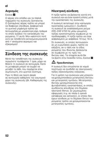 el
52
Αερισμός
Εικόνα "
Ο αέρας στο οπίσθιο και τα πλαϊνά
τοιχώματα της συσκευής ζεσταίνεται.
Ο ζεσταμένος αέρας πρέπει να μπορεί
να διαφεύγει ελεύθερα. Διαφορετικά
το ψυκτικό μηχάνημα πρέπει να
λειτουργήσει με μεγαλύτερη ισχύ, πράγμα
το οποίο αυξάνει την κατανάλωση του
ρεύματος. Γι' αυτό: Μην καλύπτετε ποτέ
ούτε να τοποθετείτε αντικείμενα μπροστά
από τ' ανοίγματα αερισμού και
εξαερισμού!
Σύνδεση της συσκευής
Μετά την τοποθέτηση της συσκευής
περιμένετε τουλάχιστον 1 ώρα, μέχρι να
θέσετε τη συσκευή σε λειτουργία. Κατά
τη μεταφορά μπορεί να συμβεί να
μεταβεί το λάδι, που περιέχεται στον
συμπυκνωτή, στο ψυκτικό σύστημα.
Πριν τη θέση για πρώτη φορά
σε λειτουργία καθαρίστε τον εσωτερικό
χώρο της συσκευής (βλ. Καθαρισμός της
συσκευής).
Ηλεκτρική σύνδεση
Η πρίζα πρέπει να βρίσκεται κοντά στη
συσκευή και να είναι προσιτή επίσης μετά
την εγκατάσταση της συσκευής.
Η συσκευή αντιστοιχεί στην κατηγορία
προστασίας (μόνωσης) I. Συνδέστε
τη συσκευή σε εναλλασσόμενο ρεύμα
220–240 V/50 Hz μέσω γειωμένης
πρίζας εγκατεστημένης σύμφωνα με τις
προδιαγραφές. Η πρίζα πρέπει να είναι
ασφαλισμένη με ασφάλεια 10 έως 16 A.
Σε συσκευές, οι οποίες λειτουργούν
σε μη ευρωπαϊκές χώρες, πρέπει να
ελέγξετε, αν η τάση και το είδος
ρεύματος που δίνονται, βρίσκονται
σε συμφωνία με τις τιμές του
δικτύου σας. Τα στοιχεία αυτά θα
τα βρείτε στην πινακίδα τύπου. Εικόνα '
m Προειδοποίηση
Η συσκευή δεν επιτρέπεται σε καμιά
περίπτωση να συνδεθεί σε ηλεκτρονικές
πρίζες εξοικονόμησης ενέργειας.
Για τη χρήση των συσκευών μας μπορούν
να χρησιμοποιηθούν μετατροπείς δικτύου
και μετατροπείς ημιτόνου. Μετατροπείς
δικτύου χρησιμοποιούνται στις
φωτοβολταϊκές εγκαταστάσεις, οι οποίες
συνδέονται απευθείας στο δημόσιο
ηλεκτρικό δίκτυο. Σε μεμονωμένες
εφαρμογές (π.χ. σε πλοία ή ορεινά
καταφύγια και κατοικίες), οι οποίες δεν
έχουν σύνδεση με το δημόσιο δίκτυο του
ρεύματος πρέπει να χρησιμοποιούνται
μετατροπείς ημιτόνου.
 