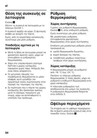 el
54
Θέση της συσκευής σε
λειτουργία
Εικόνα !
Θέτετε τη συσκευή σε λειτουργία με το
πλήκτρο On/Off 1.
Η συσκευή αρχίζει να ψύχει. Ο φωτισμός
ανάβει με ανοιχτή την πόρτα.
Εμείς, από το εργοστάσιο κατασκευής,
συνιστούμε μία μέση ρύθμιση.
Υποδείξεις σχετικά με τη
λειτουργία
■ Μετά τη θέση σε λειτουργία μπορεί να
χρειαστούν αρκετές ώρες, μέχρι να
επιτευχθούν οι ρυθμισμένες
θερμοκρασίες.
■ Χάρη στο υπεραυτόματο σύστημα
NoFrost ο χώρος κατάψυξης
παραμένει χωρίς πάγο. Απόψυξη δεν
είναι πλέον απαραίτητη.
■ Οι μετωπικές πλευρές του
περιβλήματος θερμαίνονται εν μέρει
ελαφρά, αυτό εμποδίζει τον
σχηματισμό νερού συμπύκνωσης στην
περιοχή της τσιμούχας της πόρτας.
■ Σε περίπτωση που η πόρτα του χώρου
κατάψυξης δεν ξανανοίγει αμέσως
μετά το κλείσιμο, περιμένετε μια
στιγμή, μέχρι να αντισταθμιστεί η
υποπίεση που προέκυψε.
Ρύθμιση
θερμοκρασίας
Χώρος συντήρησης
Γυρίστε τον ρυθμιστή θερμοκρασίας,
Εικόνα !/5, στην επιθυμητή ρύθμιση.
Εμείς συνιστούμε μία μέση ρύθμιση.
Με μεγαλύτερες ρυθμίσεις
επιτυγχάνονται χαμηλότερες
θερμοκρασίες στον χώρο συντήρησης.
Επιλέγετε μια μεγαλύτερη ρύθμιση μόνον
προσωρινά σε:
■ υψηλή θερμοκρασία δωματίου,
■ συχνό άνοιγμα της πόρτας,
■ τοποθέτηση μεγάλων ποσοτήτων
τροφίμων στον χώρο συντήρησης.
Χώρος κατάψυξης
Η θερμοκρασία μπορεί να ρυθμιστεί
από -16 °C έως -24 °C.
Πατήστε το πλήκτρο ρύθμισης
θερμοκρασίας 2 τόσες φορές, μέχρι να
ρυθμιστεί η επιθυμητή θερμοκρασία στον
χώρο κατάψυξης.
Η τελευταία ρυθμισμένη τιμή
αποθηκεύεται στη μνήμη της συσκευής.
Η ρυθμισμένη θερμοκρασία δείχνεται
στην ένδειξη 3.
Ωφέλιμο περιεχόμενο
Τα στοιχεία για το ωφέλιμο περιεχόμενο
θα τα βρείτε μέσα στη συσκευή σας στην
πινακίδα τύπου. Εικόνα '
 