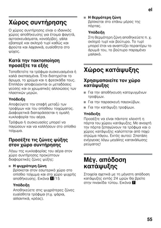 el
55
Χώρος συντήρησης
Ο χώρος συντήρησης είναι ο ιδανικός
χώρος αποθήκευσης για έτοιμα φαγητά,
αρτοσκευάσματα, κονσέρβες, γάλα
εβαπορέ και σκληρό τυρί καθώς και
φρούτα και λαχανικά, ευαίσθητα στο
ψύχος.
Κατά την τακτοποίηση
προσέξτε τα εξής
Τοποθετείτε τα τρόφιμα συσκευασμένα ή
καλά σκεπασμένα. Έτσι διατηρείται το
άρωμα, το χρώμα και η φρεσκάδα τους.
Επιπλέον αποφεύγονται οι μεταδόσεις
γεύσης και οι χρωματικές αλλοιώσεις των
πλαστικών μερών.
Υπόδειξη
Αποφεύγετε την επαφή μεταξύ των
τροφίμων και του οπίσθιου τοιχώματος.
Διαφορετικά διαταράσσεται η ομαλή
κυκλοφορία του αέρα.
Τρόφιμα ή συσκευασίες μπορεί να
παγώσουν και να κολλήσουν στο οπίσθιο
τοίχωμα.
Προσέξτε τις ζώνες ψύξης
στον χώρο συντήρησης
Λόγω της κυκλοφορίας του αέρα στον
χώρο συντήρησης προκύπτουν
διαφορετικές ζώνες ψύξης:
■ Η ψυχρότερη ζώνη
βρίσκεται στον εσωτερικό χώρο στο
οπίσθιο τοίχωμα και στο χώρο ψυχρής
αποθήκευσης. Εικόνα !/15
Υπόδειξη
Αποθηκεύετε στις ψυχρότερες ζώνες
ευαίσθητα τρόφιμα (π.χ. ψάρια,
αλλαντικά, κρέας).
■ Η θερμότερη ζώνη
βρίσκεται στο επάνω μέρος της
πόρτας.
Υπόδειξη
Στη θερμότερη ζώνη αποθηκεύετε π. χ.
σκληρό τυρί και βούτυρο. Το τυρί
μπορεί έτσι να αναπτύξει περαιτέρω το
άρωμά του, το βούτυρο παραμένει
μαλακό.
Χώρος κατάψυξης
Χρησιμοποιείτε τον χώρο
κατάψυξης
■ Για την αποθήκευση κατεψυγμένων
τροφίμων.
■ Για την παρασκευή παγοκύβων.
■ Για την κατάψυξη τροφίμων.
Υπόδειξη
Προσέξτε να είναι πάντοτε κλειστή η
πόρτα του χώρου κατάψυξης. Με ανοιχτή
την πόρτα ξεπαγώνουν τα τρόφιμα και ο
χώρος κατάψυξης καλύπτεται από παχύ
στρώμα πάγου. Εκτός αυτού: Σπατάλη
ενέργειας λόγω μεγάλης κατανάλωσης
ρεύματος!
Μέγ. απόδοση
κατάψυξης
Στοιχεία σχετικά με τη μέγιστη απόδοση
κατάψυξης εντός 24 ωρών θα βρείτε
στην πινακίδα τύπου. Εικόνα '
 