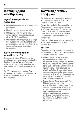 el
56
Κατάψυξη και
αποθήκευση
Αγορά κατεψυγμένων
τροφίμων
■ Η συσκευασία δεν επιτρέπεται να είναι
χαλασμένη.
■ Προσέχετε την ημερομηνία λήξης.
■ Η θερμοκρασία στα ψυγεία των
καταστημάτων πώλησης πρέπει να
είναι -18 °C ή χαμηλότερη.
■ Μεταφέρετε τα κατεψυγμένα τροφιμα
που αγοράσατε κατά δυνατότητα σε
μονωτική σακούλα και τοποθετήστε τα
χωρίς καθυστέρηση στον χώρο
κατάψυξης.
Κατά την τακτοποίηση
προσέξτε τα εξής
Καταψύχετε τις μεγάλες ποσότητες
τροφίμων στον χώρο ταχείας κατάψυξης.
Εκεί αυτά καταψύχονται ιδιαίτερα
γρήγορα και ως εκ τούτου επίσης με
διατήρηση των θρεπτικών συστατικών
τους.
Τα ήδη κατεψυγμένα τρόφιμα δεν
επιτρέπεται να έρθουν σε επαφή με τα
νωπά τρόφιμα που πρόκειται να
καταψυχθούν.
Κατάψυξη νωπών
τροφίμων
Αν πρόκειται να καταψύξετε τρόφιμα,
χρησιμοποιείτε μόνον φρέσκα και
αρίστης ποιότητας τρόφιμα.
Για να διατηρηθεί η θρεπτική αξία, το
άρωμα και το χρώμα όσο το δυνατόν
καλύτερα, τα λαχανικά θα πρέπει να
ζεματίζονται, προτού καταψυχθούν. Για
μελιτζάνες, πιπεριές, κολοκύθια και
σπαράγγια το ζεμάτισμα δεν είναι
απαραίτητο.
Βιβλιογραφία σχετικά με την κατάψυξη
και το ζεμάτισμα θα βρείτε στα
βιβλιοπωλεία.
Υπόδειξη
Προσέξτε να μην έρχονται σε επαφή τα
τρόφιμα που πρόκειται να καταψυχθούν
με ήδη κατεψυγμένα τρόφιμα.
■ Για κατάψυξη είναι κατάλληλα:
Αρτοσκευάσματα, ψάρια και
θαλασσινά, κρέας, κυνήγι, πουλερικά,
λαχανικά, φρούτα, αρωματικά χόρτα,
αβγά χωρίς το τσίφλι, γαλακτοκομικά
προϊόντα όπως τυρί, βούτυρο και
χλωρή μυζήθρα, έτοιμα φαγητά και
περισσεύματα φαγητών όπως σούπες,
μαγειρευτά φαγητά, ψημένο κρέας και
ψάρι, φαγητά με πατάτες, σουφλέ,
ογκρατέν και γλυκίσματα.
■ Για κατάψυξη δεν είναι κατάλληλα:
Είδη λαχανικών, τα οποία
καταναλώνονται συνήθως ωμά, όπως
σαλάτες ή ραπανάκια, αβγά με το
τσόφλι, σταφύλια, ολόκληρα μήλα,
αχλάδια και ροδάκινα,
σφιχτοβρασμένα αβγά, γιαούρτι,
ξυνόγαλο, ξυνή κρέμα γάλακτος,
φρέσκια κρέμα γάλακτος και
μαγιονέζα.
 