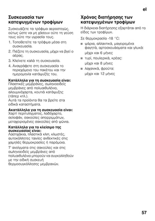 el
57
Συσκευασία των
κατεψυγμένων τροφίμων
Συσκευάζετε τα τρόφιμα αεροστεγώς,
ούτως ώστε να μη χάσουν ούτε τη γεύση
τους ούτε την υγρασία τους.
1. Τοποθετείτε τα τρόφιμα μέσα στη
συσκευασία.
2. Πιέζετε τη συσκευασία, μέχρι να βγεί ο
αέρας.
3. Κλείνετε καλά τη συσκευασία.
4. Αναγράφετε στη συσκευασία το
περιεχόμενο του πακέτου και την
ημερομηνία κατάψυξής του.
Κατάλληλα για τη συσκευασία είναι:
Πλαστικές μεμβράνες, σωληνοειδείς
μεμβράνες από πολυαιθυλένιο,
αλουμινόχαρτα, κουτιά κατάψυξης
(τάπερ κτλ.).
Αυτά τα προϊόντα θα τα βρείτε στα
ειδικά καταστήματα.
Ακατάλληλα για τη συσκευασία είναι:
Χαρτί περιτυλίγματος, λαδόχαρτο,
σελοφάν, σακούλες απορριμμάτων,
μεταχειρισμένες σακούλες από ψώνια.
Κατάλληλα για το κλείσιμο της
συσκευασίας είναι:
Λαστιχάκια, πλαστικά κλιπ, κλωστές,
αυτοκόλλητες ταινίες ανθεκτικές στις
χαμηλές θερμοκρασίες ή παρόμοια.
Τ' ανοίγματα στις σακούλες και στις
σωληνοειδείς μεμβράνες από
πολυαιθυλένιο μπορούν να συγκολληθούν
με την ειδική συσκευή
θερμοσυγκόλλησης μεμβρανών.
Χρόνος διατήρησης των
κατεψυγμένων τροφίμων
Η διάρκεια διατήρησης εξαρτάται από το
είδος των τροφίμων.
Σε θερμοκρασία -18 °C:
■ ψάρια, αλλαντικά, μαγειρεμένα
φαγητά, αρτοσκευάσματα και γλυκά:
μέχρι και 6 μήνες
■ τυρί, πουλερικά, κρέας:
μέχρι και 8 μήνες
■ λαχανικά, φρούτα:
μέχρι και 12 μήνες
 