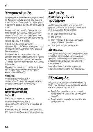 el
58
Υπερκατάψυξη
Τα τρόφιμα πρέπει να καταψύχονται όσο
το δυνατόν γρήγορα μέχρι τον πυρήνα
τους, ώστε να διατηρηθούν οι βιταμίνες,
η θρεπτική αξία, η εμφάνιση και η γεύση
τους.
Ενεργοποιήστε μερικές ώρες πριν την
τοποθέτηση των νωπών τροφίμων την
υπερκατάψυξη, για να αποφύγετε μια
ανεπιθύμητη αύξηση της θερμοκρασίας.
Γενικά αρκούν 4–6 ώρες.
Η συσκευή δουλεύει μετά την
ενεργοποίηση αδιάκοπα, στον χώρο της
κατάψυξης επιτυγχάνεται πολύ χαμηλή
θερμοκρασία.
Αν πρόκειται να εκμεταλλευτείτε τη
μέγιστη απόδοση κατάψυξης, τότε πρέπει
να ενεργοποιήσετε την υπερκατάψυξη
24 ώρες πριν την τοποθέτηση των νωπών
τροφίμων.
Μικρότερες ποσότητες τροφίμων (μέχρι
και 2 kg) μπορούν να καταψυχθούν
χωρίς υπερκατάψυξη.
Υπόδειξη
Αν είναι ενεργοποιημένη η
υπερκατάψυξη, μπορεί να εμφανιστούν
αυξημένοι θόρυβοι λειτουργίας.
Ενεργοποίηση και
απενεργοποίηση
Εικόνα !
Πατήστε το πλήκτρο ”super” 4.
Αν είναι ενεργοποιημένη η
υπερκατάψυξη, τότε είναι αναμμένο το
πλήκτρο.
Η υπερκατάψυξη τίθεται μετά από περ.
2½ ημέρες αυτόματα εκτός λειτουργίας.
Απόψυξη
κατεψυγμένων
τροφίμων
Ανάλογα με το είδος και τον σκοπό
χρήσης μπορείτε να επιλέξετε ανάμεσα
στις ακόλουθες δυνατότητες:
■ σε θερμοκρασία δωματίου
■ στο ψυγείο
■ στον ηλεκτρικό φούρνο, με/χωρίς
ανεμιστήρα θερμού αέρα
■ στον φούρνο μικροκυμάτων
m Προσοχή
Μην ξανακαταψύξετε τα μισοξεπαγωμένα
ή τελείως ξεπαγωμένα κατεψυγμένα
τρόφιμα. Μόνον αφού τα μαγειρέψετε,
μπορείτε να καταψύξετε εκ νέου το
έτοιμο φαγητό.
Μην εξαντλήσετε πλέον τη μέγιστη
διάρκεια αποθήκευσης των τροφίμων.
Εξοπλισμός
Αν χρειάζεται, μπορείτε να αλλάξετε τη
θέση των ραφιών του εσωτερικού χώρου
και των ραφιών της πόρτας:
■ Τραβηξτε το ράφι προς τα εμπρός,
κατεβάστε το, βγάλτε το με πλευρική
στροφή.
■ Ανασηκώστε το ράφι της πόρτας και
αφαιρέστε το.
 