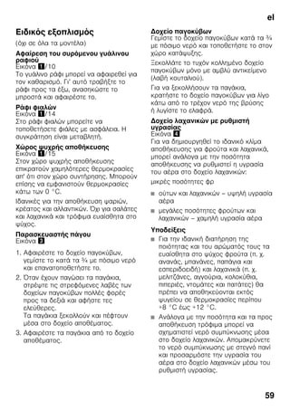 el
59
Ειδικός εξοπλισμός
(όχι σε όλα τα μοντέλα)
Αφαίρεση του συρόμενου γυάλινου
ραφιού
Εικόνα !/10
Το γυάλινο ράφι μπορεί να αφαιρεθεί για
τον καθαρισμό. Γι’ αυτό τραβήξτε το
ράφι προς τα έξω, ανασηκώστε το
μπροστά και αφαιρέστε το.
Ράφι φιαλών
Εικόνα !/14
Στο ράφι φιαλών μπορείτε να
τοποθετήσετε φιάλες με ασφάλεια. Η
συγκράτηση είναι μεταβλητή.
Χώρος ψυχρής αποθήκευσης
Εικόνα !/15
Στον χώρο ψυχρής αποθήκευσης
επικρατούν χαμηλότερες θερμοκρασίες
απ' ότι στον χώρο συντήρησης. Μπορούν
επίσης να εμφανιστούν θερμοκρασίες
κάτω των 0 °C.
Ιδανικές για την αποθήκευση ψαριών,
κρέατος και αλλαντικών. Όχι για σαλάτες
και λαχανικά και τρόφιμα ευαίσθητα στο
ψύχος.
Παρασκευαστής πάγου
Εικόνα #
1. Αφαιρέστε το δοχείο παγοκύβων,
γεμίστε το κατά τα ¾ με πόσιμο νερό
και επανατοποθετήστε το.
2. Όταν έχουν παγώσει τα παγάκια,
στρέψτε τις στρεφόμενες λαβές των
δοχείων παγοκύβων πολλές φορές
προς τα δεξιά και αφήστε τες
ελεύθερες.
Τα παγάκια ξεκολλούν και πέφτουν
μέσα στο δοχείο αποθέματος.
3. Αφαιρέστε τα παγάκια από το δοχείο
αποθέματος.
Δοχείο παγοκύβων
Γεμίστε το δοχείο παγοκύβων κατά τα ¾
με πόσιμο νερό και τοποθετήστε το στον
χώρο κατάψυξης.
Ξεκολλάτε το τυχόν κολλημένο δοχείο
παγοκύβων μόνο με αμβλύ αντικείμενο
(λαβή κουταλιού).
Για να ξεκολλήσουν τα παγάκια,
κρατήστε το δοχείο παγοκύβων για λίγο
κάτω από το τρέχον νερό της βρύσης
ή λυγίστε το ελαφρά.
Δοχείο λαχανικών με ρυθμιστή
υγρασίας
Εικόνα $
Για να δημιουργηθεί το ιδανικό κλίμα
αποθήκευσης για φρούτα και λαχανικά,
μπορεί ανάλογα με την ποσότητα
αποθήκευσης να ρυθμιστεί η υγρασία
του αέρα στο δοχείο λαχανικών:
μικρές ποσότητες φρ
■ ούτων και λαχανικών – υψηλή υγρασία
αέρα
■ μεγάλες ποσότητες φρούτων και
λαχανικών – χαμηλή υγρασία αέρα
Υποδείξεις
■ Για την ιδανική διατήρηση της
ποιότητας και του αρώματός τους τα
ευαίσθητα στο ψύχος φρούτα (π. χ.
ανανάς, μπανάνες, παπάγια και
εσπεριδοειδή) και λαχανικά (π. χ.
μελιτζάνες, αγγούρια, κολοκύθια,
πιπεριές, ντομάτες και πατάτες) θα
πρέπει να αποθηκεύονται εκτός
ψυγείου σε θερμοκρασίες περίπου
+8 °C έως +12 °C.
■ Ανάλογα με την ποσότητα και τα προς
αποθήκευση τρόφιμα μπορεί να
σχηματιστεί νερό συμπύκνωσης μέσα
στο δοχείο λαχανικών. Απομακρύνετε
το νερό συμπύκνωσης με στεγνό πανί
και προσαρμόστε την υγρασία του
αέρα στο δοχείο λαχανικών μέσω του
ρυθμιστή υγρασίας.
 