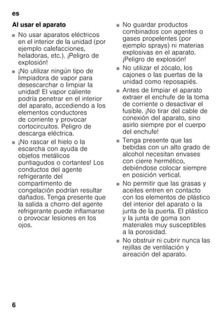 es
6
Al usar el aparato
■ No usar aparatos eléctricos
en el interior de la unidad (por
ejemplo calefacciones,
heladoras, etc.). ¡Peligro de
explosión!
■ ¡No utilizar ningún tipo de
limpiadora de vapor para
desescarchar o limpiar la
unidad! El vapor caliente
podría penetrar en el interior
del aparato, accediendo a los
elementos conductores
de corriente y provocar
cortocircuitos. Peligro de
descarga eléctrica.
■ ¡No rascar el hielo o la
escarcha con ayuda de
objetos metálicos
puntiagudos o cortantes! Los
conductos del agente
refrigerante del
compartimento de
congelación podrían resultar
dañados. Tenga presente que
la salida a chorro del agente
refrigerante puede inflamarse
o provocar lesiones en los
ojos.
■ No guardar productos
combinados con agentes o
gases propelentes (por
ejemplo sprays) ni materias
explosivas en el aparato.
¡Peligro de explosión!
■ No utilizar el zócalo, los
cajones o las puertas de la
unidad como reposapiés.
■ Antes de limpiar el aparato
extraer el enchufe de la toma
de corriente o desactivar el
fusible. ¡No tirar del cable de
conexión del aparato, sino
asirlo siempre por el cuerpo
del enchufe!
■ Tenga presente que las
bebidas con un alto grado de
alcohol necesitan envases
con cierre hermético,
debiéndose colocar siempre
en posición vertical.
■ No permitir que las grasas y
aceites entren en contacto
con los elementos de plástico
del interior del aparato o la
junta de la puerta. El plástico
y la junta de goma son
materiales muy susceptibles
a la porosidad.
■ No obstruir ni cubrir nunca las
rejillas de ventilación y
aireación del aparato.
 