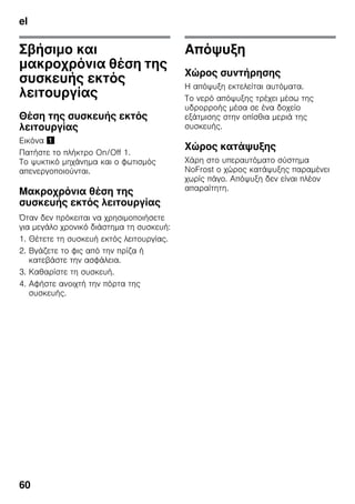 el
60
Σβήσιμο και
μακροχρόνια θέση της
συσκευής εκτός
λειτουργίας
Θέση της συσκευής εκτός
λειτουργίας
Εικόνα !
Πατήστε το πλήκτρο On/Off 1.
Το ψυκτικό μηχάνημα και ο φωτισμός
απενεργοποιούνται.
Μακροχρόνια θέση της
συσκευής εκτός λειτουργίας
Όταν δεν πρόκειται να χρησιμοποιήσετε
για μεγάλο χρονικό διάστημα τη συσκευή:
1. Θέτετε τη συσκευή εκτός λειτουργίας.
2. Βγάζετε το φις από την πρίζα ή
κατεβάστε την ασφάλεια.
3. Καθαρίστε τη συσκευή.
4. Αφήστε ανοιχτή την πόρτα της
συσκευής.
Απόψυξη
Χώρος συντήρησης
Η απόψυξη εκτελείται αυτόματα.
Το νερό απόψυξης τρέχει μέσω της
υδρορροής μέσα σε ένα δοχείο
εξάτμισης στην οπίσθια μεριά της
συσκευής.
Χώρος κατάψυξης
Χάρη στο υπεραυτόματο σύστημα
NoFrost ο χώρος κατάψυξης παραμένει
χωρίς πάγο. Απόψυξη δεν είναι πλέον
απαραίτητη.
 