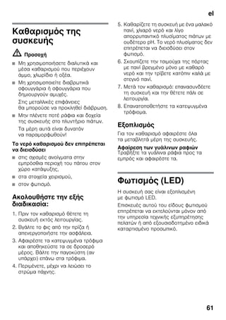 el
61
Καθαρισμός της
συσκευής
m Προσοχή
■ Μη χρησιμοποιήσετε διαλυτικά και
μέσα καθαρισμού που περιέχουν
άμμο, χλωρίδιο ή οξέα.
■ Μη χρησιμοποιείτε διαβρωτικά
σφουγγάρια ή σφουγγάρια που
δημιουργούν αμυχές.
Στις μεταλλικές επιφάνειες
θα μπορούσε να προκληθεί διάβρωση.
■ Μην πλένετε ποτέ ράφια και δοχεία
της συσκευής στο πλυντήριο πιάτων.
Τα μέρη αυτά είναι δυνατόν
να παραμορφωθούν!
Το νερό καθαρισμού δεν επιτρέπεται
να διεισδύσει
■ στις σχισμές ανοίγματα στην
εμπρόσθια περιοχή του πάτου στον
χώρο κατάψυξης,
■ στα στοιχεία χειρισμού,
■ στον φωτισμό.
Ακολουθήστε την εξής
διαδικασία:
1. Πριν τον καθαρισμό θέτετε τη
συσκευή εκτός λειτουργίας.
2. Βγάλτε το φις από την πρίζα ή
απενεργοποιήστε την ασφάλεια.
3. Αφαιρέστε τα κατεψυγμένα τρόφιμα
και αποθηκεύστε τα σε δροσερό
μέρος. Βάλτε την παγοκύστη (αν
υπάρχει) επάνω στα τρόφιμα.
4. Περιμένετε, μέχρι να λειώσει το
στρώμα πάχνης.
5. Καθαρίζετε τη συσκευή με ένα μαλακό
πανί, χλιαρό νερό και λίγο
απορρυπαντικό πλυσίματος πιάτων με
ουδέτερο pH. Το νερό πλυσίματος δεν
επιτρέπεται να διεισδύσει στον
φωτισμό.
6. Σκουπίζετε την τσιμούχα της πόρτας
με πανί βρεγμένο μόνο με καθαρό
νερό και την τρίβετε κατόπιν καλά με
στεγνό πανί.
7. Μετά τον καθαρισμό: επανασυνδέετε
τη συσκευή και την θέτετε πάλι σε
λειτουργία.
8. Επανατοποθετήστε τα κατεψυγμένα
τρόφιομα.
Εξοπλισμός
Για τον καθαρισμό αφαιρέστε όλα
τα μεταβλητά μέρη της συσκευής.
Αφαίρεση των γυάλινων ραφιών
Τραβήξτε τα γυάλινα ράφια προς τα
εμπρός και αφαιρέστε τα.
Φωτισμός (LED)
Η συσκευή σας είναι εξοπλισμένη
με φωτισμό LED.
Επισκευές αυτού του είδους φωτισμού
επιτρέπεται να εκτελούνται μόνον από
την υπηρεσία τεχνικής εξυπηρέτησης
πελατών ή από εξουσιοδοτημένο ειδικά
καταρτισμένο προσωπικό.
 